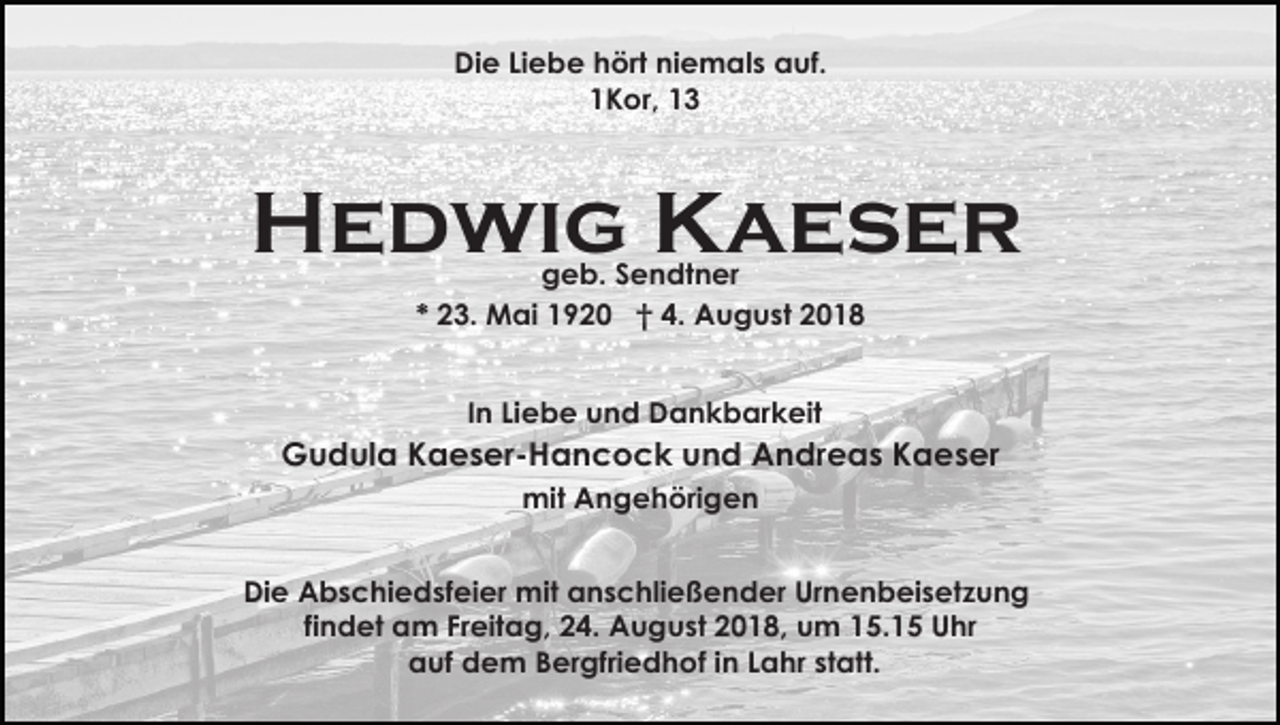<p>Die Liebe hört niemals auf.<br />1Kor, 13</p><p>Hedwig Kaeser<br />geb. Sendtner<br />* 23. Mai 1920 † 4. August 2018<br />In Liebe und Dankbarkeit</p><p>Gudula Kaeser-Hancock und Andreas Kaeser<br />mit Angehörigen<br />Die Abschiedsfeier mit anschließender Urnenbeisetzung<br />findet am Freitag, 24. August 2018, um 15.15 Uhr<br />auf dem Bergfriedhof in Lahr statt.</p>