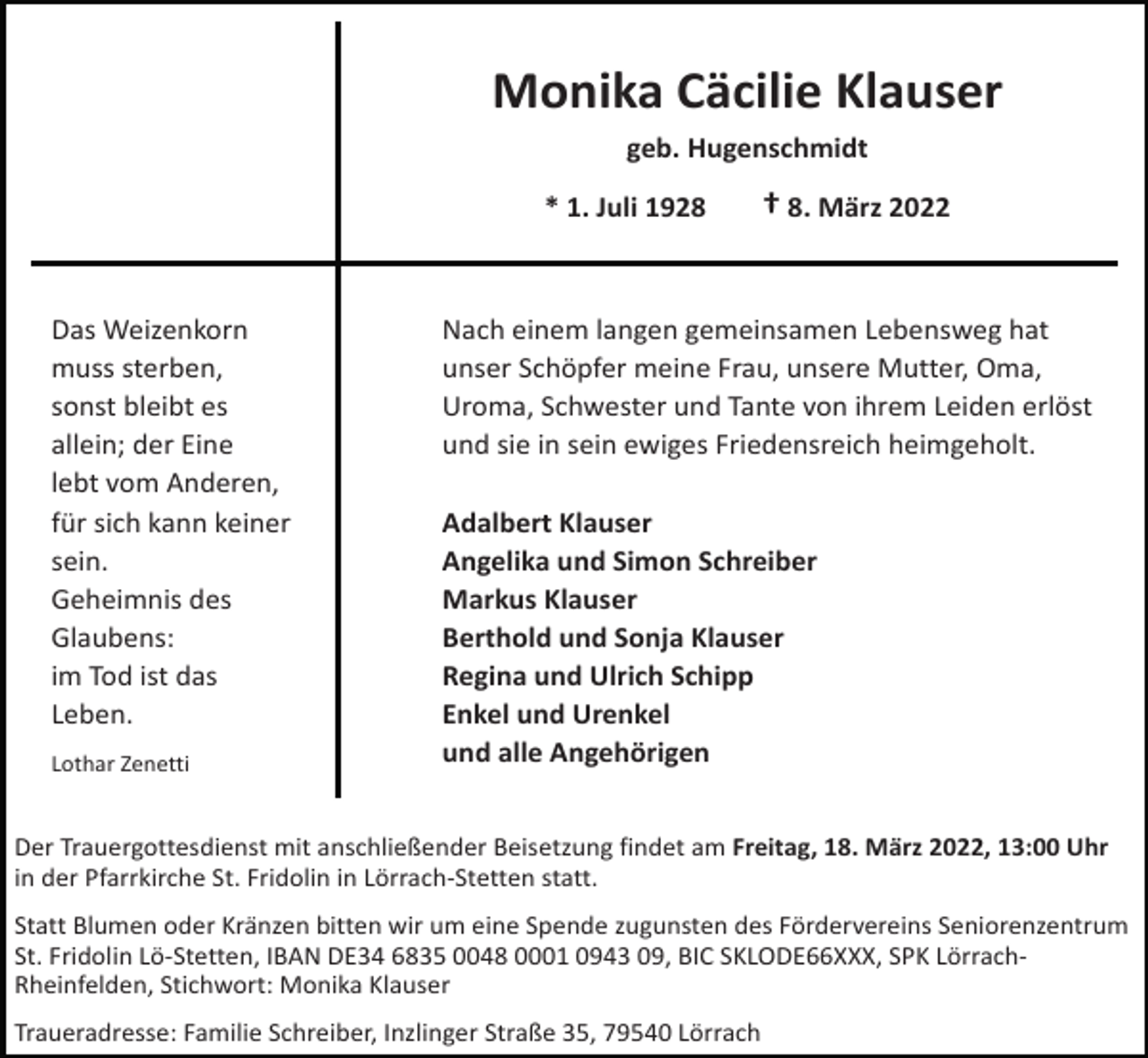 <p>Monika Cäcilie Klauser<br />geb. Hugenschmidt<br />* 1. Juli 1928</p><p>Das Weizenkorn<br />muss sterben,<br />sonst bleibt es<br />allein; der Eine<br />lebt vom Anderen,<br />für sich kann keiner<br />sein.<br />Geheimnis des<br />Glaubens:<br />im Tod ist das<br />Leben.<br />Lothar Zenetti</p><p>† 8. März 2022</p><p>Nach einem langen gemeinsamen Lebensweg hat<br />unser Schöpfer meine Frau, unsere Mutter, Oma,<br />Uroma, Schwester und Tante von ihrem Leiden erlöst<br />und sie in sein ewiges Friedensreich heimgeholt.<br />Adalbert Klauser<br />Angelika und Simon Schreiber<br />Markus Klauser<br />Berthold und Sonja Klauser<br />Regina und Ulrich Schipp<br />Enkel und Urenkel<br />und alle Angehörigen</p><p>Der Trauergottesdienst mit anschließender Beisetzung findet am Freitag, 18. März 2022, 13:00 Uhr<br />in der Pfarrkirche St. Fridolin in Lörrach-Stetten statt.<br />Statt Blumen oder Kränzen bitten wir um eine Spende zugunsten des Fördervereins Seniorenzentrum<br />St. Fridolin Lö-Stetten, IBAN DE34 6835 0048 0001 0943 09, BIC SKLODE66XXX, SPK LörrachRheinfelden, Stichwort: Monika Klauser<br />Traueradresse: Familie Schreiber, Inzlinger Straße 35, 79540 Lörrach</p>