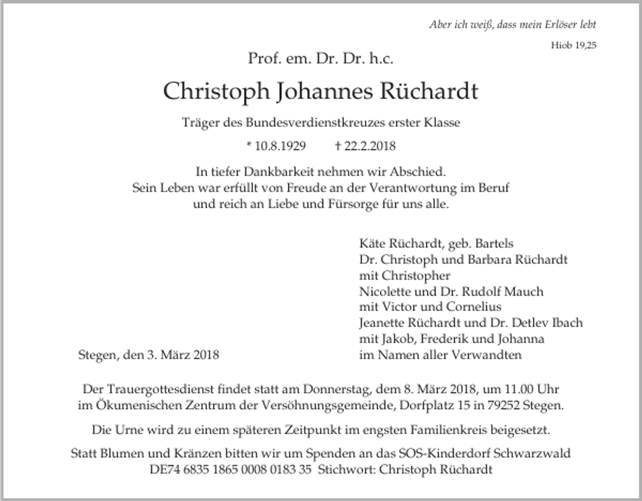 <p>Aber ich weiß, dass mein Erlöser lebt</p><p>Prof. em. Dr. Dr. h.c.</p><p>Hiob 19,25</p><p>Christoph Johannes Rüchardt<br />Träger des Bundesverdienstkreuzes erster Klasse<br />* 10.8.1929</p><p>† 22.2.2018</p><p>In tiefer Dankbarkeit nehmen wir Abschied.<br />Sein Leben war erfüllt von Freude an der Verantwortung im Beruf<br />und reich an Liebe und Fürsorge für uns alle.</p><p>Stegen, den 3. März 2018</p><p>Käte Rüchardt, geb. Bartels<br />Dr. Christoph und Barbara Rüchardt<br />mit Christopher<br />Nicolette und Dr. Rudolf Mauch<br />mit Victor und Cornelius<br />Jeanette Rüchardt und Dr. Detlev Ibach<br />mit Jakob, Frederik und Johanna<br />im Namen aller Verwandten</p><p>Der Trauergottesdienst findet statt am Donnerstag, dem 8. März 2018, um 11.00 Uhr<br />im Ökumenischen Zentrum der Versöhnungsgemeinde, Dorfplatz 15 in 79252 Stegen.<br />Die Urne wird zu einem späteren Zeitpunkt im engsten Familienkreis beigesetzt.<br />Statt Blumen und Kränzen bitten wir um Spenden an das SOS-Kinderdorf Schwarzwald<br />DE74 6835 1865 0008 0185 Stichwort: Christoph Rüchardt</p>