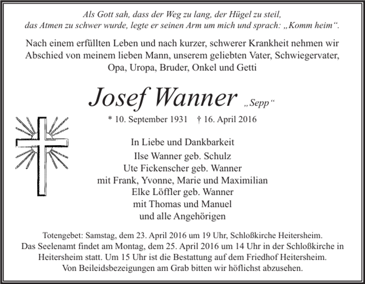 <p>Als Gott sah, dass der Weg zu lang, der Hügel zu steil,<br />das Atmen zu schwer wurde, legte er seinen Arm um mich und sprach: „Komm heim“.</p><p>Nach einem erfüllten Leben und nach kurzer, schwerer Krankheit nehmen wir<br />Abschied von meinem lieben Mann, unserem geliebten Vater, Schwiegervater,<br />Opa, Uropa, Bruder, Onkel und Getti</p><p>Josef Wanner</p><p>„ Sepp “</p><p>* 10. September 1931 † 16. April 2016</p><p>In Liebe und Dankbarkeit<br />Ilse Wanner geb. Schulz<br />Ute Fickenscher geb. Wanner<br />mit Frank, Yvonne, Marie und Maximilian<br />Elke Löffler geb. Wanner<br />mit Thomas und Manuel<br />und alle Angehörigen<br />Totengebet: Samstag, dem 23. April 2016 um 19 Uhr, Schloßkirche Heitersheim.</p><p>Das Seelenamt findet am Montag, dem 25. April 2016 um 14 Uhr in der Schloßkirche in<br />Heitersheim statt. Um 15 Uhr ist die Bestattung auf dem Friedhof Heitersheim.<br />Von Beileidsbezeigungen am Grab bitten wir höflichst abzusehen.</p>