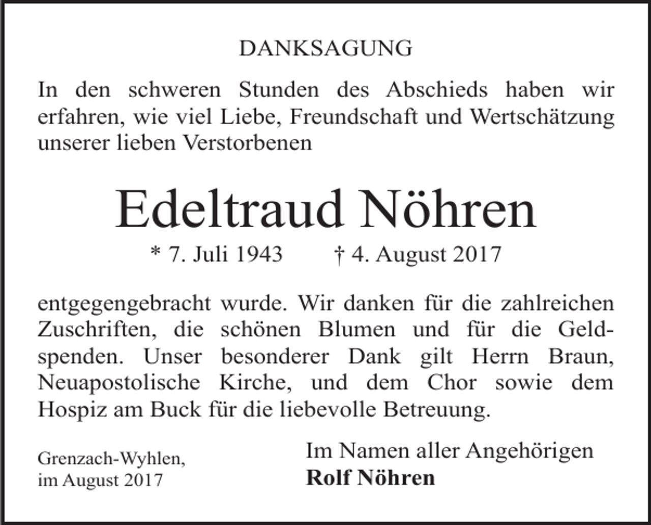 <p>DANKSAGUNG<br />In den schweren Stunden des Abschieds haben wir<br />erfahren, wie viel Liebe, Freundschaft und Wertschätzung<br />unserer lieben Verstorbenen</p><p>Edeltraud Nöhren<br />* 7. Juli 1943</p><p>† 4. August 2017</p><p>entgegengebracht wurde. Wir danken für die zahlreichen<br />Zuschriften, die schönen Blumen und für die Geldspenden. Unser besonderer Dank gilt Herrn Braun,<br />Neuapostolische Kirche, und dem Chor sowie dem<br />Hospiz am Buck für die liebevolle Betreuung.<br />Grenzach-Wyhlen,<br />im August 2017</p><p>Im Namen aller Angehörigen<br />Rolf Nöhren</p>