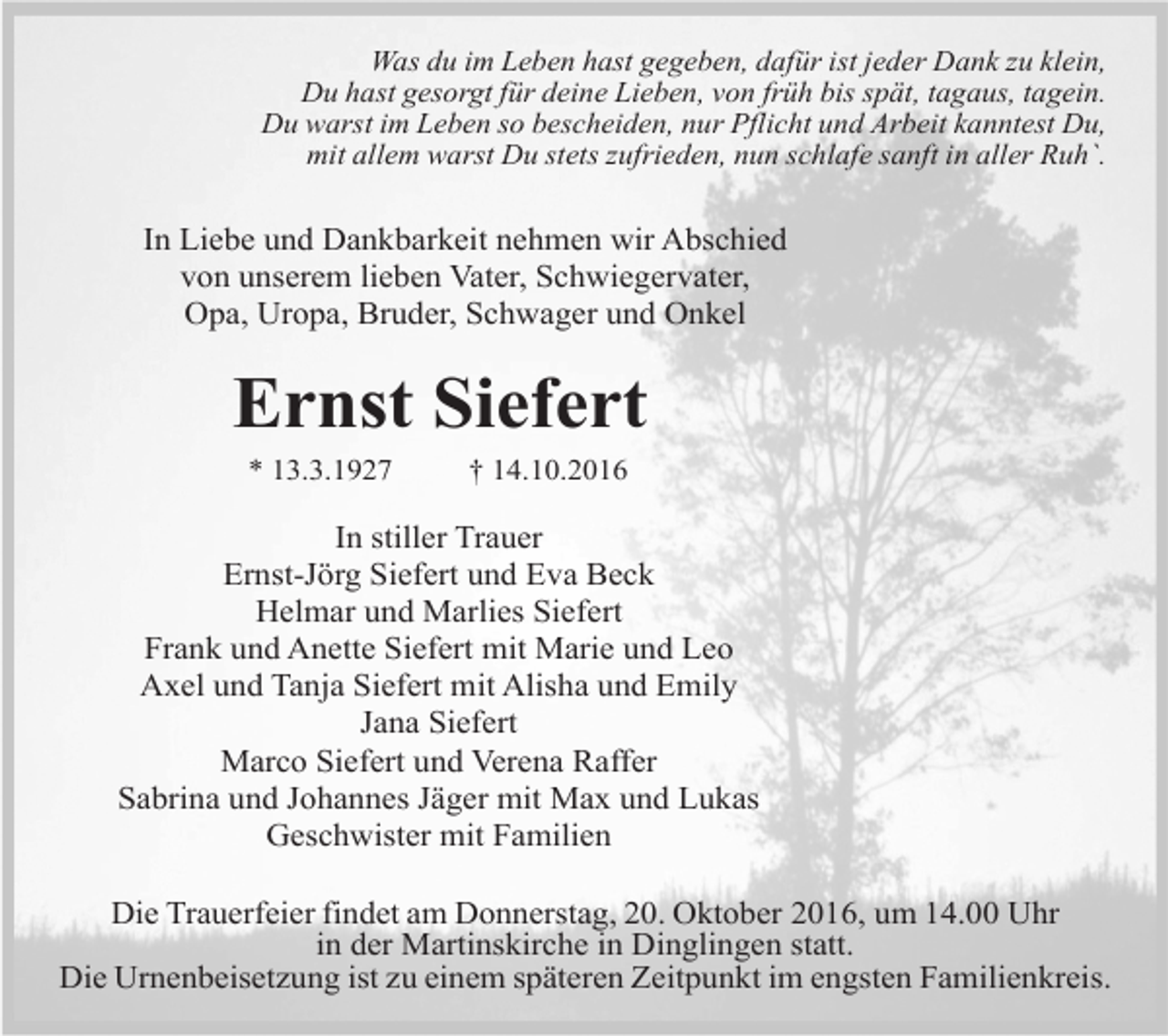 <p>Was du im Leben hast gegeben, dafür ist jeder Dank zu klein,<br />Du hast gesorgt für deine Lieben, von früh bis spät, tagaus, tagein.<br />Du warst im Leben so bescheiden, nur Pflicht und Arbeit kanntest Du,<br />mit allem warst Du stets zufrieden, nun schlafe sanft in aller Ruh`.</p><p>In Liebe und Dankbarkeit nehmen wir Abschied<br />von unserem lieben Vater, Schwiegervater,<br />Opa, Uropa, Bruder, Schwager und Onkel</p><p>Ernst Siefert<br />* 13.3.1927</p><p>† 14.10.2016</p><p>In stiller Trauer<br />Ernst-Jörg Siefert und Eva Beck<br />Helmar und Marlies Siefert<br />Frank und Anette Siefert mit Marie und Leo<br />Axel und Tanja Siefert mit Alisha und Emily<br />Jana Siefert<br />Marco Siefert und Verena Raffer<br />Sabrina und Johannes Jäger mit Max und Lukas<br />Geschwister mit Familien<br />Die Trauerfeier findet am Donnerstag, 20. Oktober 2016, um 14.00 Uhr<br />in der Martinskirche in Dinglingen statt.<br />Die Urnenbeisetzung ist zu einem späteren Zeitpunkt im engsten Familienkreis.</p>