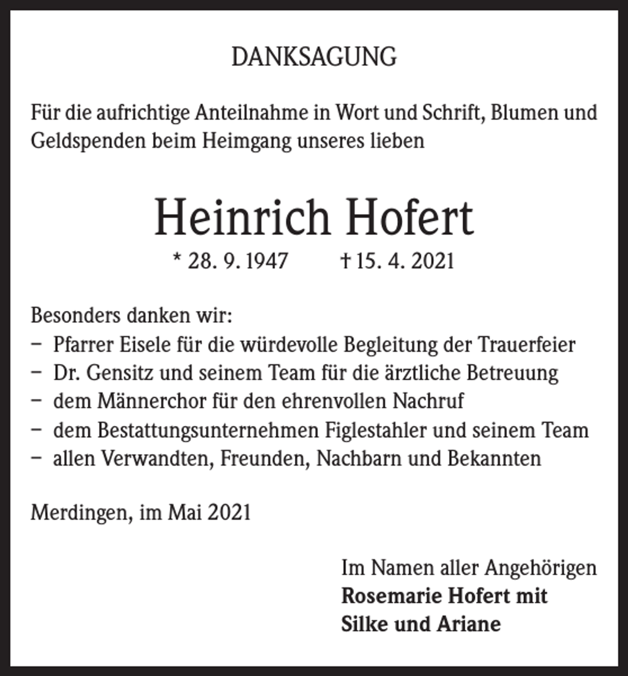 <p>DANKSAGUNG<br />Für die aufrichtige Anteilnahme in Wort und Schrift, Blumen und<br />Geldspenden beim Heimgang unseres lieben</p><p>Heinrich Hofert<br />* 28. 9. 1947</p><p>† 15. 4. 2021</p><p>Besonders danken wir:<br />– Pfarrer Eisele für die würdevolle Begleitung der Trauerfeier<br />– Dr. Gensitz und seinem Team für die ärztliche Betreuung<br />– dem Männerchor für den ehrenvollen Nachruf<br />– dem Bestattungsunternehmen Figlestahler und seinem Team<br />– allen Verwandten, Freunden, Nachbarn und Bekannten<br />Merdingen, im Mai 2021<br />Im Namen aller Angehörigen<br />Rosemarie Hofert mit<br />Silke und Ariane</p>
