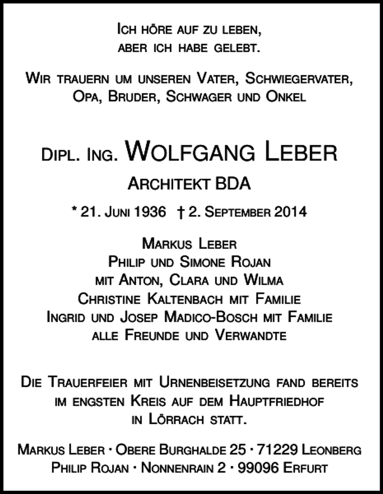 <p>ICH</p><p>HÖRE AUF ZU LEBEN,</p><p>ABER ICH HABE GELEBT.</p><p>WIR</p><p>VATER, SCHWIEGERVATER,<br />OPA, BRUDER, SCHWAGER UND ONKEL</p><p>TRAUERN UM UNSEREN</p><p>DIPL. ING.</p><p>WOLFGANG LEBER<br />ARCHITEKT BDA</p><p>* 21. JUNI 1936 † 2. SEPTEMBER 2014</p><p>MARKUS LEBER<br />PHILIP UND SIMONE ROJAN<br />MIT ANTON, CLARA UND WILMA<br />CHRISTINE KALTENBACH MIT FAMILIE<br />INGRID UND JOSEP MADICO-BOSCH MIT FAMILIE<br />ALLE FREUNDE UND VERWANDTE<br />DIE TRAUERFEIER<br />IM ENGSTEN</p><p>MIT URNENBEISETZUNG FAND BEREITS<br />KREIS AUF DEM HAUPTFRIEDHOF<br />IN LÖRRACH STATT.</p><p>MARKUS LEBER · OBERE BURGHALDE 25 · 71229 LEONBERG<br />PHILIP ROJAN · NONNENRAIN 2 · 99096 ERFURT</p>