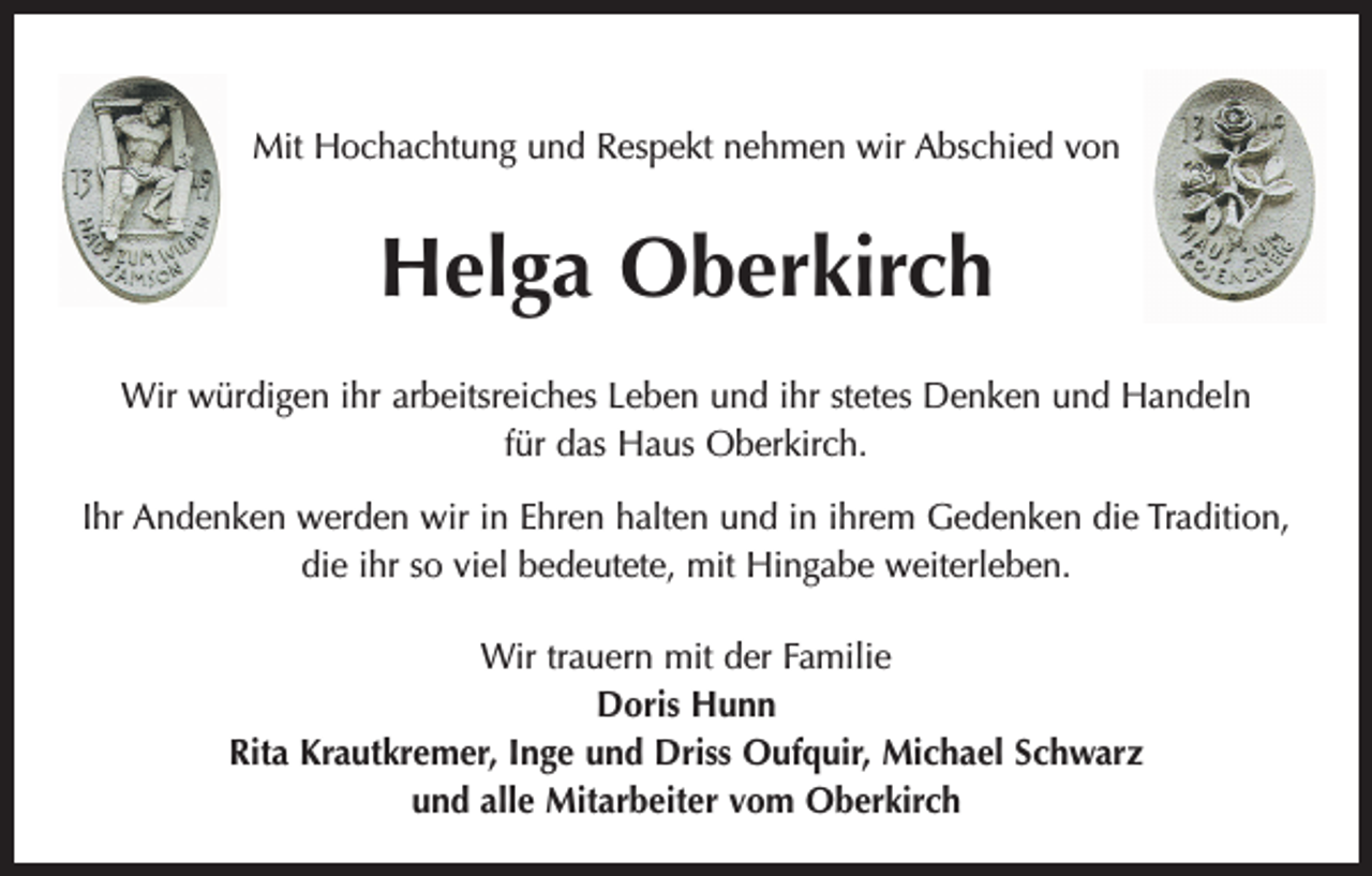 <p>Mit Hochachtung und Respekt nehmen wir Abschied von</p><p>Helga Oberkirch<br />Wir würdigen ihr arbeitsreiches Leben und ihr stetes Denken und Handeln<br />für das Haus Oberkirch.<br />Ihr Andenken werden wir in Ehren halten und in ihrem Gedenken die Tradition,<br />die ihr so viel bedeutete, mit Hingabe weiterleben.<br />Wir trauern mit der Familie<br />Doris Hunn<br />Rita Krautkremer, Inge und Driss Oufquir, Michael Schwarz<br />und alle Mitarbeiter vom Oberkirch</p>