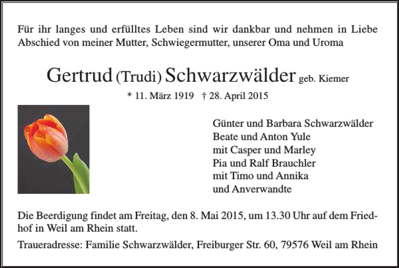 <p>Für ihr langes und erfülltes Leben sind wir dankbar und nehmen in Liebe<br />Abschied von meiner Mutter, Schwiegermutter, unserer Oma und Uroma</p><p>Gertrud (Trudi) Schwarzwälder geb. Kiemer<br />* 11. März 1919 † 28. April 2015</p><p>Günter und Barbara Schwarzwälder<br />Beate und Anton Yule<br />mit Casper und Marley<br />Pia und Ralf Brauchler<br />mit Timo und Annika<br />und Anverwandte<br />Die Beerdigung findet am Freitag, den 8. Mai 2015, um 13.30 Uhr auf dem Friedhof in Weil am Rhein statt.<br />Traueradresse: Familie Schwarzwälder, Freiburger Str. 60, 79576 Weil am Rhein</p>