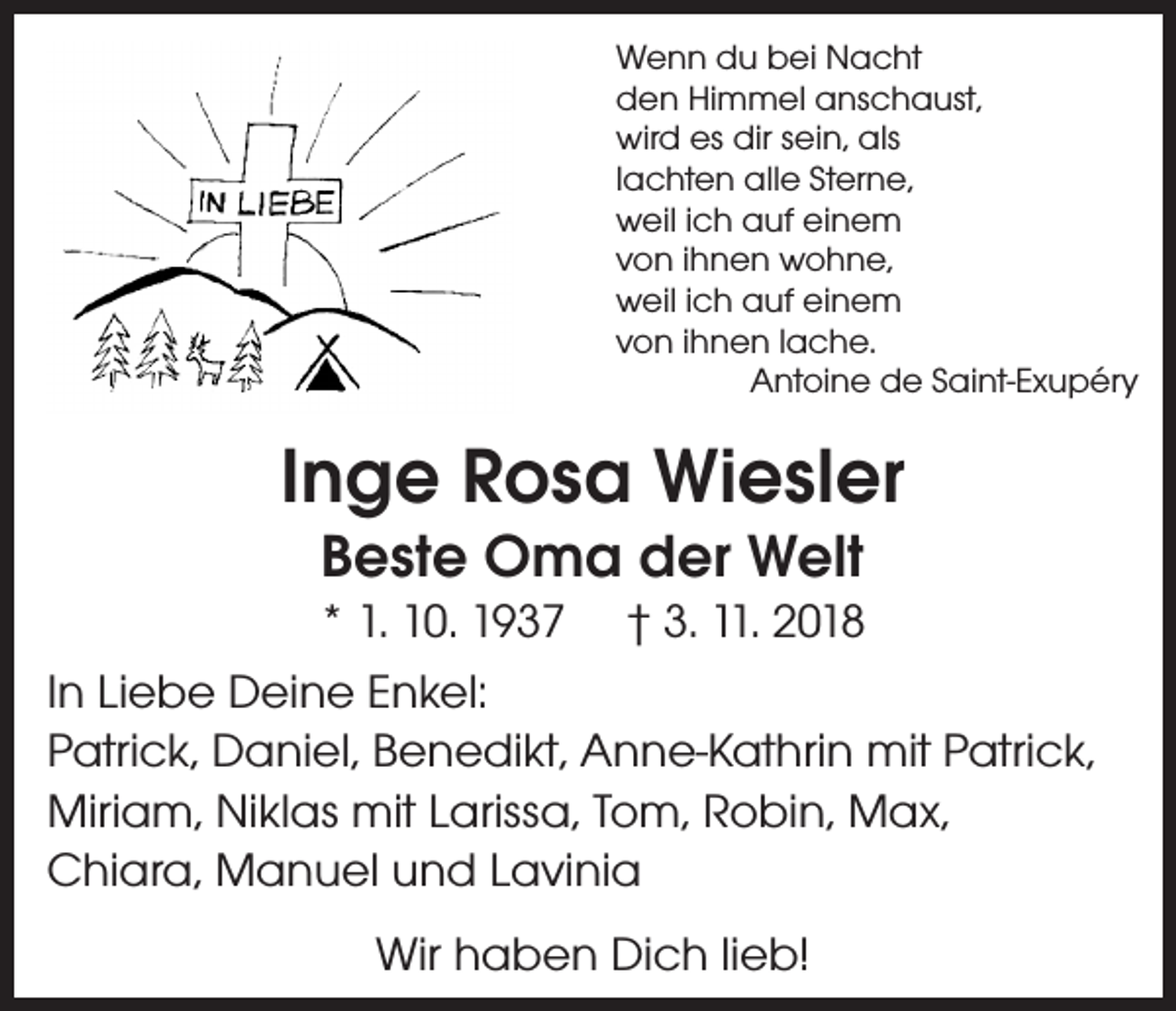<p>Wenn du bei Nacht<br />den Himmel anschaust,<br />wird es dir sein, als<br />lachten alle Sterne,<br />weil ich auf einem<br />von ihnen wohne,<br />weil ich auf einem<br />von ihnen lache.</p><p>Antoine de Saint-Exupéry</p><p>Inge Rosa Wiesler<br />Beste Oma der Welt</p><p>* 1. 10. 1937 † 3. 11. 2018<br />In Liebe Deine Enkel:<br />Patrick, Daniel, Benedikt, Anne-Kathrin mit Patrick,<br />Miriam, Niklas mit Larissa, Tom, Robin, Max,<br />Chiara, Manuel und Lavinia<br />Wir haben Dich lieb!</p>