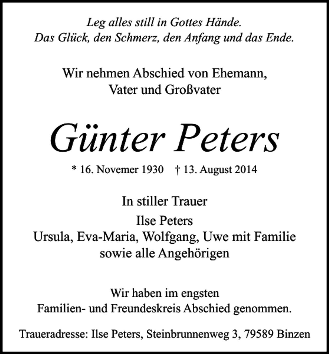<p>Leg alles still in Gottes Hände.<br />Das Glück, den Schmerz, den Anfang und das Ende.</p><p>Wir nehmen Abschied von Ehemann,<br />Vater und Großvater</p><p>Günter Peters<br />* 16. Novemer 1930</p><p>† 13. August 2014</p><p>In stiller Trauer<br />Ilse Peters<br />Ursula, Eva-Maria, Wolfgang, Uwe mit Familie<br />sowie alle Angehörigen<br />Wir haben im engsten<br />Familien- und Freundeskreis Abschied genommen.<br />Traueradresse: Ilse Peters, Steinbrunnenweg 3, 79589 Binzen</p>