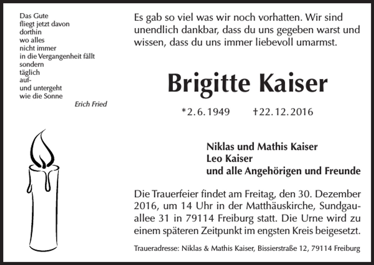 <p>Das Gute<br />fliegt jetzt davon<br />dorthin<br />wo alles<br />nicht immer<br />in die Vergangenheit fällt<br />sondern<br />täglich<br />aufund untergeht<br />wie die Sonne</p><p>Erich Fried</p><p>Es gab so viel was wir noch vorhatten. Wir sind<br />­unendlich dankbar, dass du uns gegeben warst und<br />wissen, dass du uns immer liebevoll umarmst.</p><p>Brigitte Kaiser<br />* 2. 6. 1949</p><p>† 22. 12. 2016</p><p>Niklas und Mathis Kaiser<br />Leo Kaiser<br />und alle Angehörigen und Freunde<br />Die Trauerfeier findet am Freitag, den 30. Dezember<br />2016, um 14 Uhr in der Matthäuskirche, Sundgauallee 31 in 79114 Freiburg statt. Die Urne wird zu<br />­einem späteren Zeitpunkt im engsten Kreis beigesetzt.<br />Traueradresse: Niklas &amp; Mathis Kaiser, Bissierstraße 12, 79114 Freiburg</p>