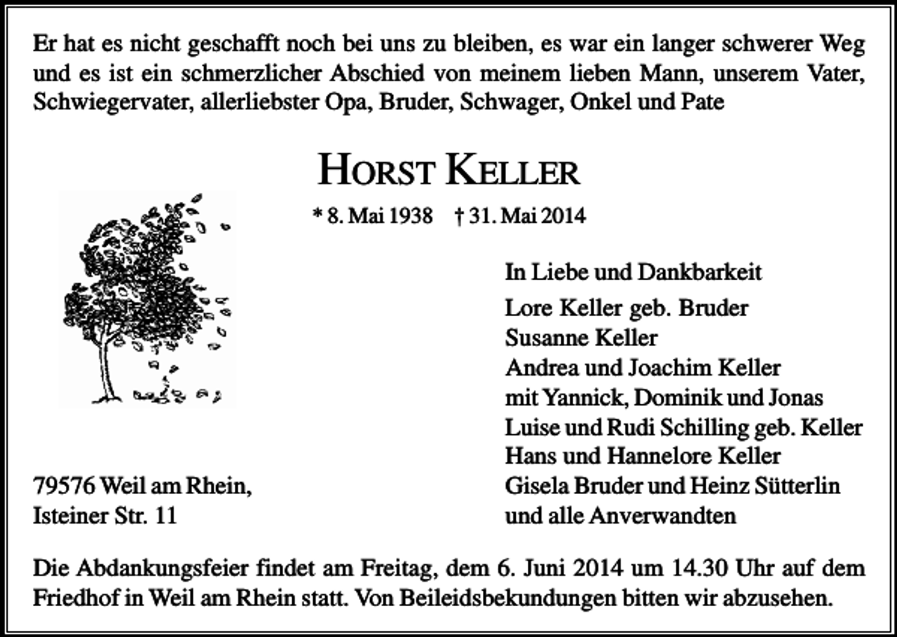 <p>Er hat es nicht geschafft noch bei uns zu bleiben, es war ein langer schwerer Weg<br />und es ist ein schmerzlicher Abschied von meinem lieben Mann, unserem Vater,<br />Schwiegervater, allerliebster Opa, Bruder, Schwager, Onkel und Pate</p><p>HORST KELLER<br />* 8. Mai 1938 † 31. Mai 2014</p><p>79576 Weil am Rhein,<br />Isteiner Str. 11</p><p>In Liebe und Dankbarkeit<br />Lore Keller geb. Bruder<br />Susanne Keller<br />Andrea und Joachim Keller<br />mit Yannick, Dominik und Jonas<br />Luise und Rudi Schilling geb. Keller<br />Hans und Hannelore Keller<br />Gisela Bruder und Heinz Sütterlin<br />und alle Anverwandten</p><p>Die Abdankungsfeier findet am Freitag, dem 6. Juni 2014 um 14.30 Uhr auf dem<br />Friedhof in Weil am Rhein statt. Von Beileidsbekundungen bitten wir abzusehen.</p>