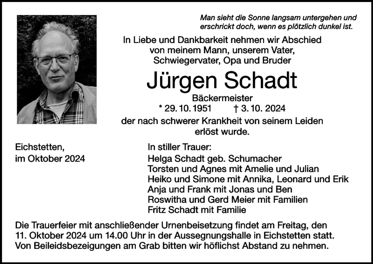 <p>Man sieht die Sonne langsam untergehen und<br />erschrickt doch, wenn es plötzlich dunkel ist.</p><p>In Liebe und Dankbarkeit nehmen wir Abschied<br />von meinem Mann, unserem Vater,<br />Schwiegervater, Opa und Bruder</p><p>Jürgen Schadt</p><p>Bäckermeister<br />* 29. 10. 1951 † 3. 10. 2024<br />der nach schwerer Krankheit von seinem Leiden<br />erlöst wurde.<br />Eichstetten,<br />im Oktober 2024</p><p>In stiller Trauer:<br />Helga Schadt geb. Schumacher<br />Torsten und Agnes mit Amelie und Julian<br />Heiko und Simone mit Annika, Leonard und Erik<br />Anja und Frank mit Jonas und Ben<br />Roswitha und Gerd Meier mit Familien<br />Fritz Schadt mit Familie</p><p>Die Trauerfeier mit anschließender Urnenbeisetzung findet am Freitag, den<br />11. Oktober 2024 um 14.00 Uhr in der Aussegnungshalle in Eichstetten statt.<br />Von Beileidsbezeigungen am Grab bitten wir höflichst Abstand zu nehmen.</p>