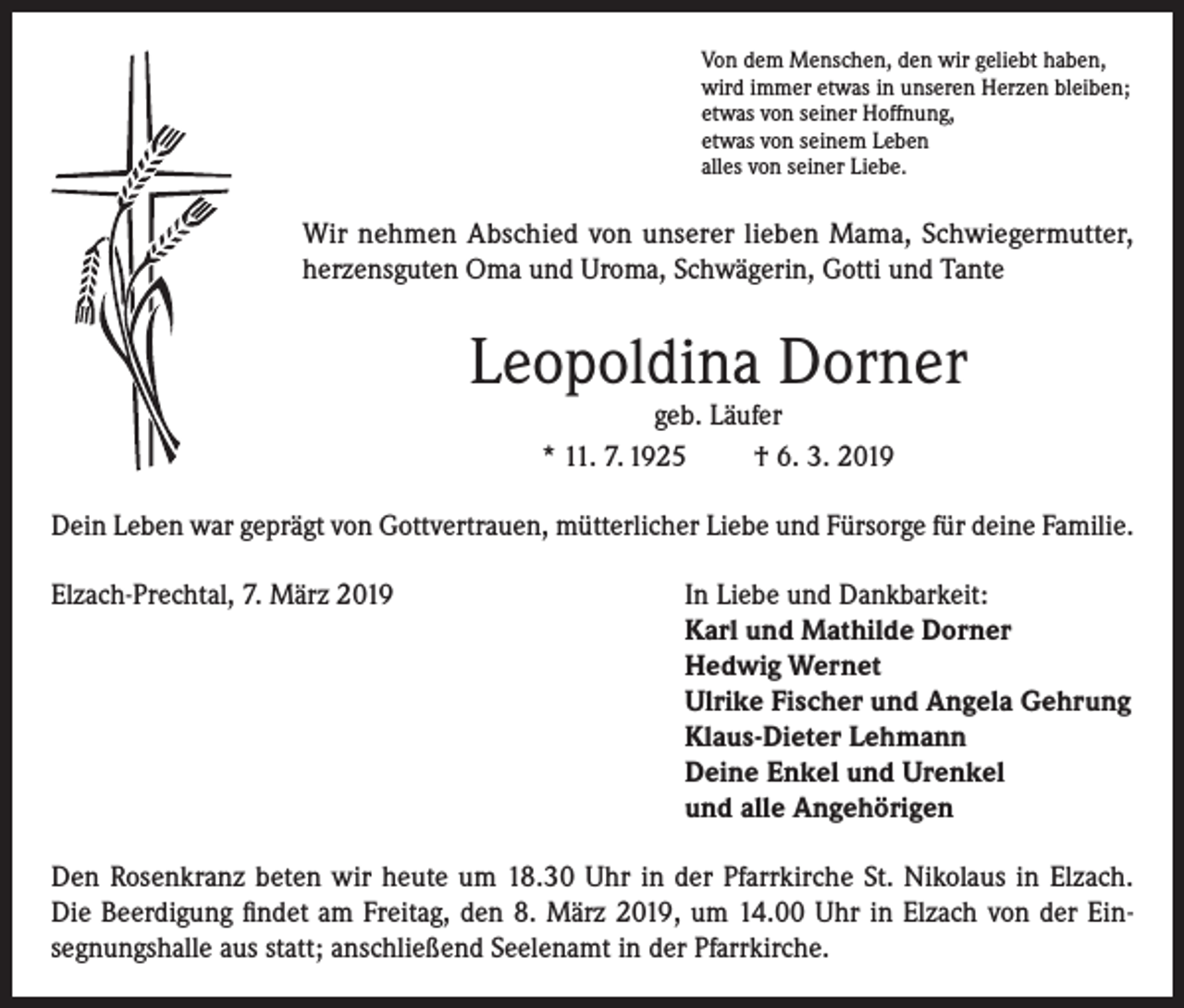 <p>Von dem Menschen, den wir geliebt haben,<br />wird immer etwas in unseren Herzen bleiben;<br />etwas von seiner Hoffnung,<br />etwas von seinem Leben<br />alles von seiner Liebe.</p><p>Wir nehmen Abschied von unserer lieben Mama, Schwiegermutter,<br />herzensguten Oma und Uroma, Schwägerin, Gotti und Tante</p><p>Leopoldina Dorner<br />geb. Läufer<br />* 11. 7. 1925<br />† 6. 3. 2019</p><p>Dein Leben war geprägt von Gottvertrauen, mütterlicher Liebe und Fürsorge für deine Familie.<br />Elzach-Prechtal, 7. März 2019 In Liebe und Dankbarkeit:<br />Karl und Mathilde Dorner<br />Hedwig Wernet<br />Ulrike Fischer und Angela Gehrung<br />Klaus-Dieter Lehmann<br />Deine Enkel und Urenkel<br />und alle Angehörigen<br />Den Rosenkranz beten wir heute um 18.30 Uhr in der Pfarrkirche St. Nikolaus in Elzach.<br />Die Beerdigung findet am Freitag, den 8. März 2019, um 14.00 Uhr in Elzach von der Einsegnungshalle aus statt; anschließend Seelenamt in der Pfarrkirche.</p>