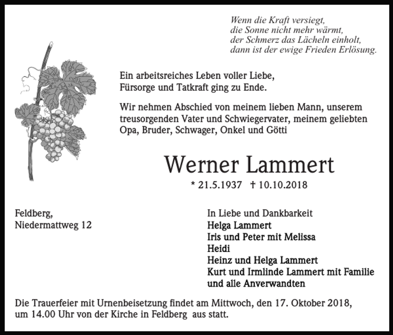 <p>Wenn die Kraft versiegt,<br />die Sonne nicht mehr wärmt,<br />der Schmerz das Lächeln einholt,<br />dann ist der ewige Frieden Erlösung.<br />Ein arbeitsreiches Leben voller Liebe,<br />Fürsorge und Tatkraft ging zu Ende.<br />Wir nehmen Abschied von meinem lieben Mann, unserem<br />treusorgenden Vater und Schwiegervater, meinem geliebten<br />Opa, Bruder, Schwager, Onkel und Götti</p><p>Werner Lammert<br />* 21.5.1937 † 10.10.2018<br />Feldberg,<br />Niedermattweg 12</p><p>In Liebe und Dankbarkeit</p><p>Die Trauerfeier mit Urnenbeisetzung findet am Mittwoch, den 17. Oktober 2018,<br />um 14.00 Uhr von der Kirche in Feldberg aus statt.</p>