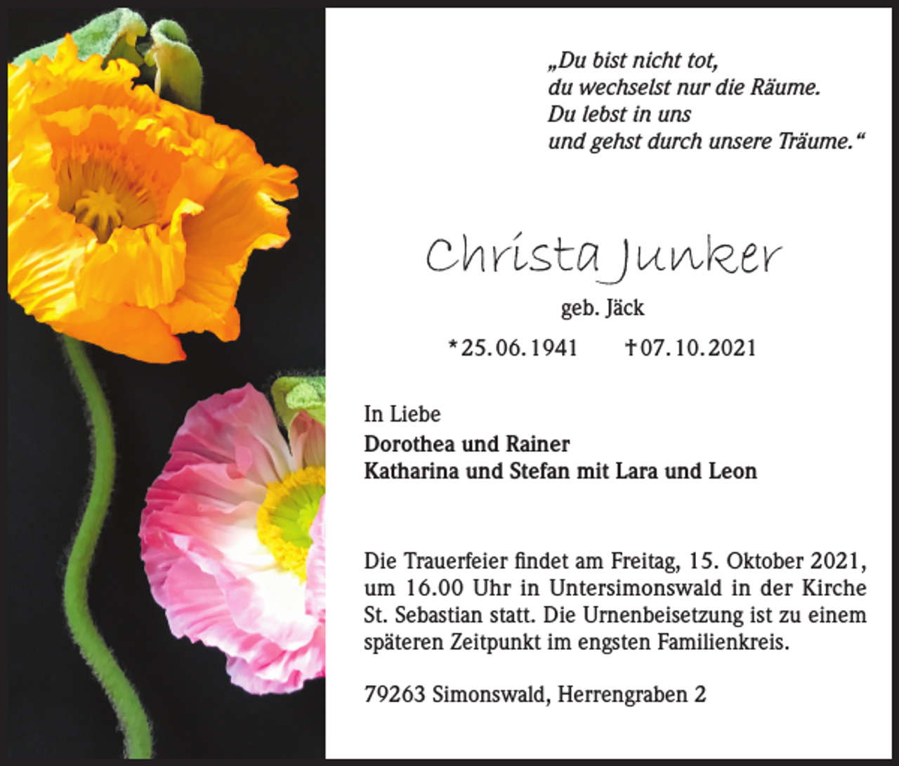 <p>„Du bist nicht tot,<br />du wechselst nur die Räume.<br />Du lebst in uns<br />und gehst durch unsere Träume.“</p><p>Christa Junker<br />geb. Jäck<br />* 25. 06. 1941 † 07. 10. 2021<br />In Liebe<br />Dorothea und Rainer<br />Katharina und Stefan mit Lara und Leon</p><p>Die Trauerfeier findet am Freitag, 15. Oktober 2021,<br />um 16.00 Uhr in Untersimonswald in der Kirche<br />St. Sebastian statt. Die Urnenbeisetzung ist zu einem<br />späteren Zeitpunkt im engsten Familienkreis.<br />79263 Simonswald, Herrengraben 2</p>