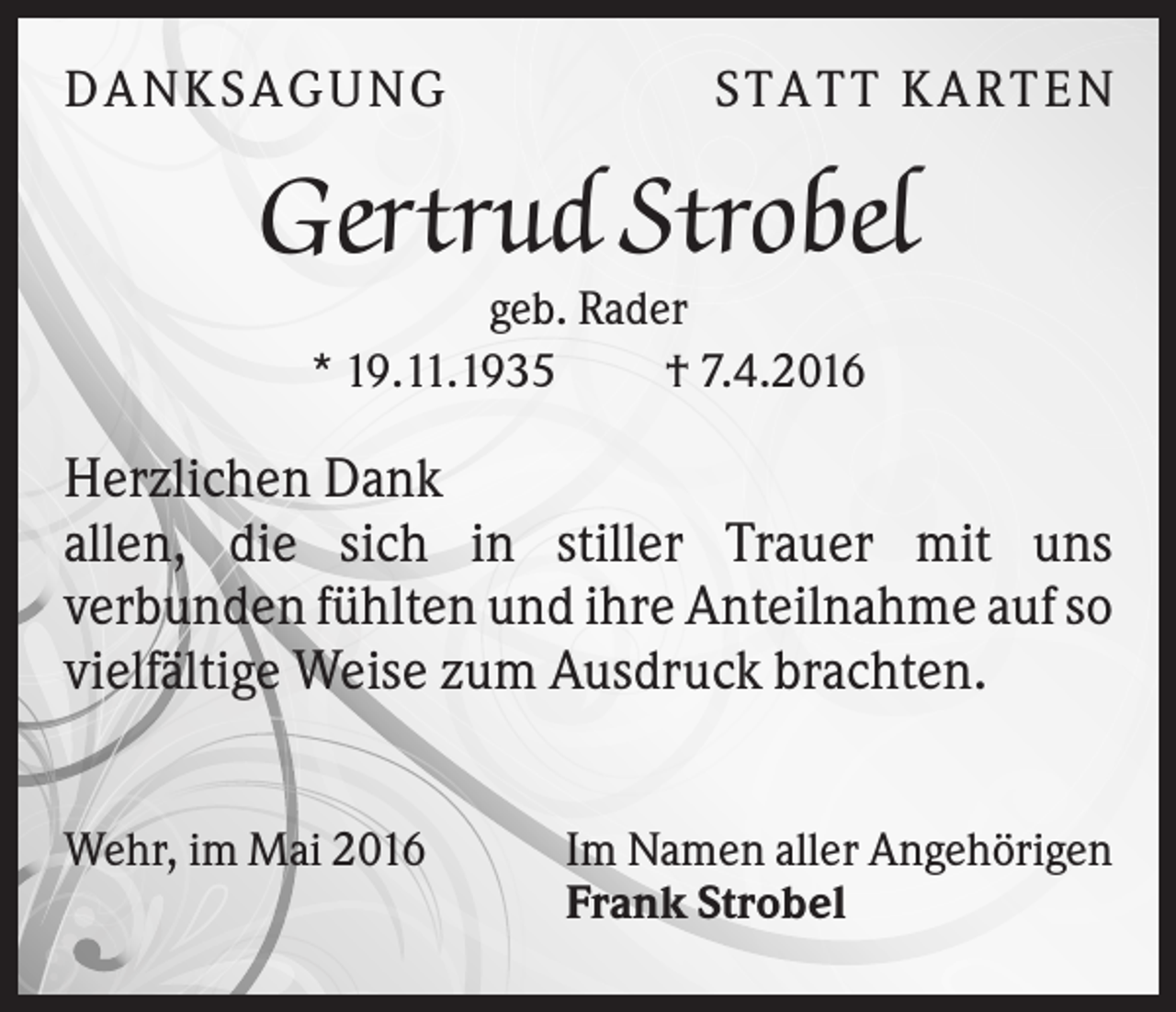 <p>DA N KS A GU N G</p><p>S T A T T KA R T E N</p><p>Gertrud Strobel<br />geb. Rader<br />* 19.11.1935<br />† 7.4.2016</p><p>Herzlichen Dank<br />allen, die sich in stiller Trauer mit uns<br />verbunden fühlten und ihre Anteilnahme auf so<br />vielfältige Weise zum Ausdruck brachten.<br />Wehr, im Mai 2016</p><p>Im Namen aller Angehörigen<br />Frank Strobel</p>