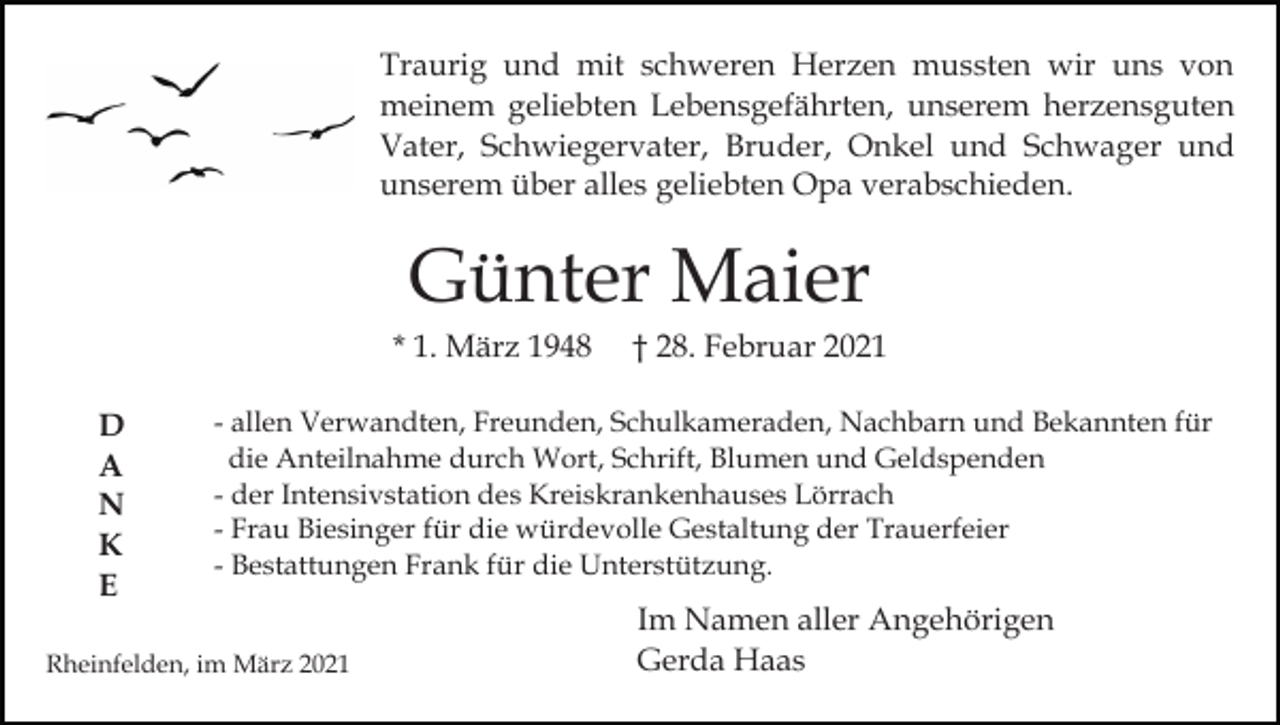 <p>Traurig und mit schweren Herzen mussten wir uns von<br />meinem geliebten Lebensgefährten, unserem herzensguten<br />Vater, Schwiegervater, Bruder, Onkel und Schwager und<br />unserem über alles geliebten Opa verabschieden.</p><p>Günter Maier<br />* 1. März 1948<br />D<br />A<br />N<br />K<br />E</p><p>† 28. Februar 2021</p><p>- allen Verwandten, Freunden, Schulkameraden, Nachbarn und Bekannten für<br />die Anteilnahme durch Wort, Schrift, Blumen und Geldspenden<br />- der Intensivstation des Kreiskrankenhauses Lörrach<br />- Frau Biesinger für die würdevolle Gestaltung der Trauerfeier<br />- Bestattungen Frank für die Unterstützung.</p><p>Rheinfelden, im März 2021</p><p>Im Namen aller Angehörigen<br />Gerda Haas</p>
