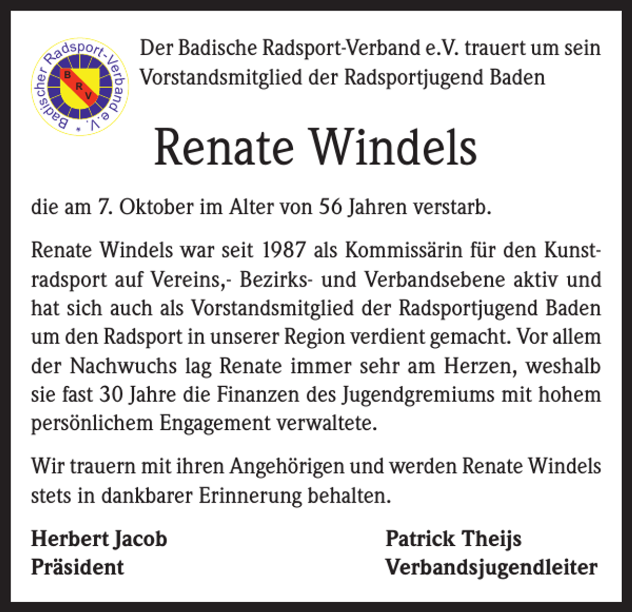 Der Badische Radsport-Verband e.V. trauert um sein<br />Vorstandsmitglied der Radsportjugend Baden<p>Renate Windels</p><p>V. * Ba<br />e.</p><p>die am 7. Oktober im Alter von 56 Jahren verstarb.<br />Renate Windels war seit 1987 als Kommissärin für den Kunstradsport auf Vereins,- Bezirks- und Verbandsebene aktiv und<br />hat sich auch als Vorstandsmitglied der Radsportjugend Baden<br />um den Radsport in unserer Region verdient gemacht. Vor allem<br />der Nachwuchs lag Renate immer sehr am Herzen, weshalb<br />sie fast 30 Jahre die Finanzen des Jugendgremiums mit hohem<br />persönlichem Engagement verwaltete.<br />Wir trauern mit ihren Angehörigen und werden Renate Windels<br />stets in dankbarer Erinnerung behalten.<br />Herbert Jacob<br />Präsident</p><p>Patrick Theijs<br />Verbandsjugendleiter</p>