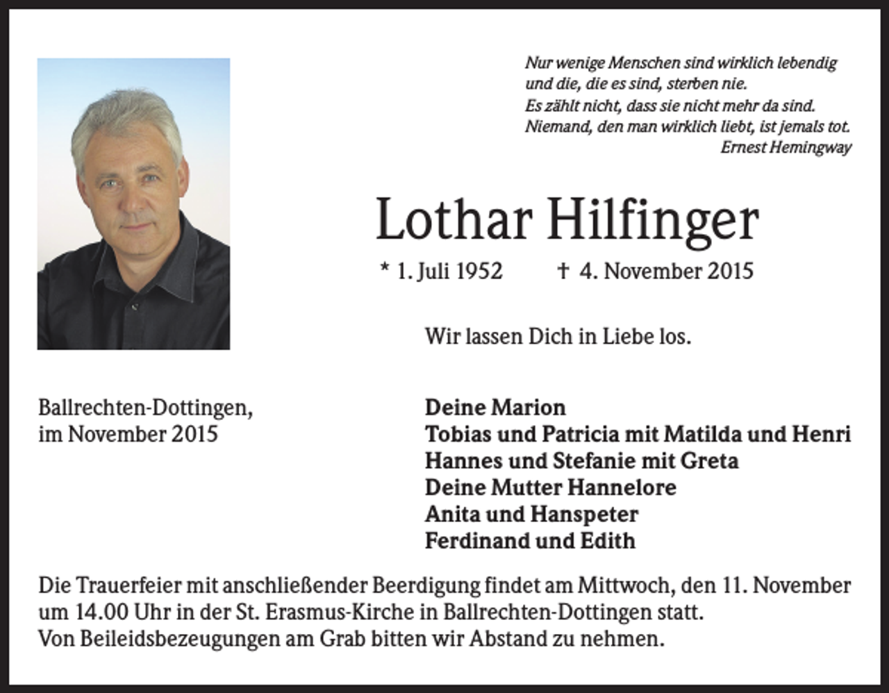 <p>Nur wenige Menschen sind wirklich lebendig<br />und die, die es sind, sterben nie.<br />Es zählt nicht, dass sie nicht mehr da sind.<br />Niemand, den man wirklich liebt, ist jemals tot.<br />Ernest Hemingway</p><p>Lothar Hilfinger<br />* 1. Juli 1952</p><p>† 4. November 2015</p><p>Wir lassen Dich in Liebe los.<br />Ballrechten-Dottingen,<br />im November 2015</p><p>Deine Marion<br />Tobias und Patricia mit Matilda und Henri<br />Hannes und Stefanie mit Greta<br />Deine Mutter Hannelore<br />Anita und Hanspeter<br />Ferdinand und Edith</p><p>Die Trauerfeier mit anschließender Beerdigung findet am Mittwoch, den 11. November<br />um 14.00 Uhr in der St. Erasmus-Kirche in Ballrechten-Dottingen statt.<br />Von Beileidsbezeugungen am Grab bitten wir Abstand zu nehmen.</p>