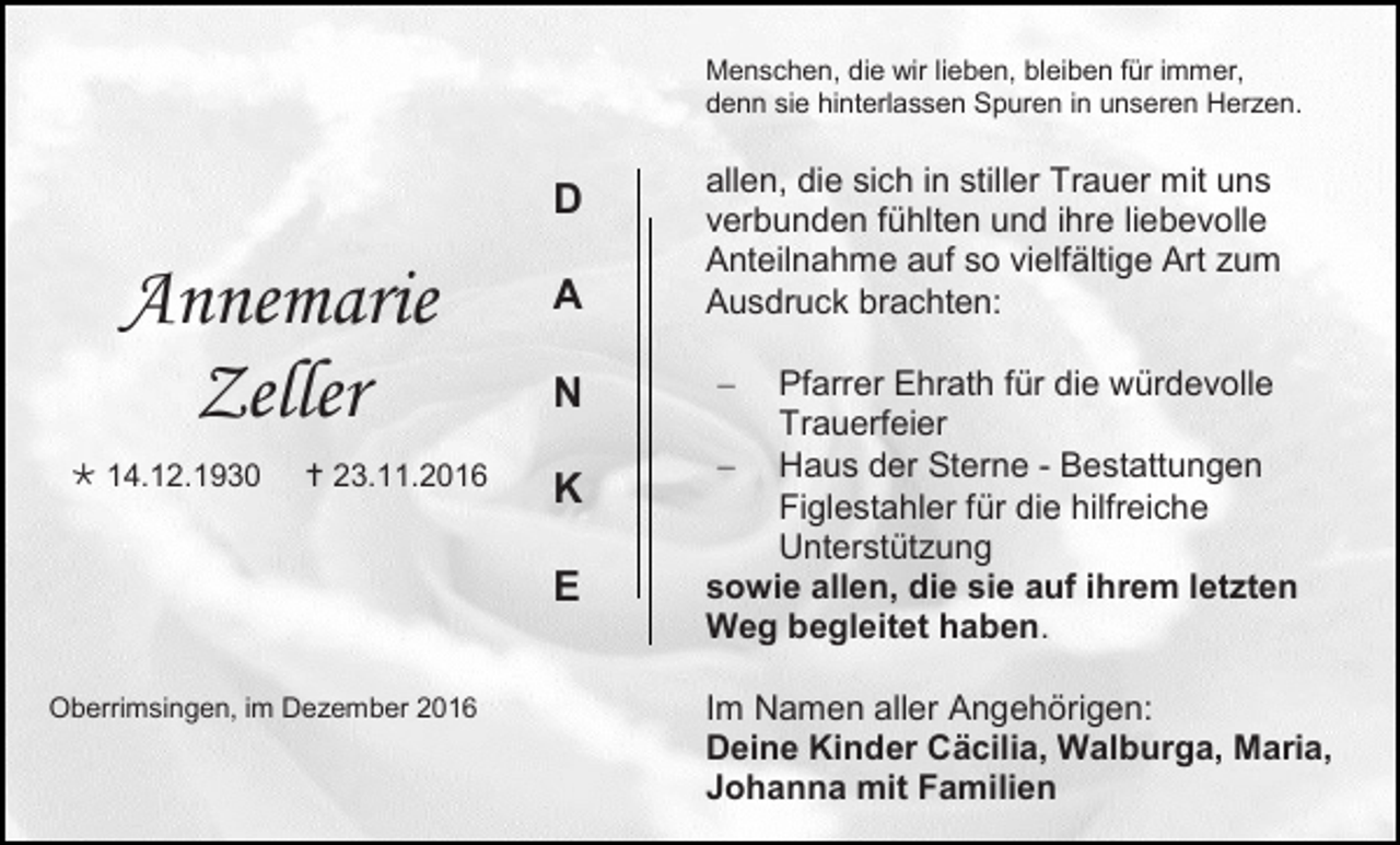 <p>Menschen, die wir lieben, bleiben für immer,<br />denn sie hinterlassen Spuren in unseren Herzen.</p><p>D</p><p>Annemarie<br />Zeller<br /> 14.12.1930</p><p> 23.11.2016</p><p>A<br />N<br />K<br />E</p><p>Oberrimsingen, im Dezember 2016</p><p>allen, die sich in stiller Trauer mit uns<br />verbunden fühlten und ihre liebevolle<br />Anteilnahme auf so vielfältige Art zum<br />Ausdruck brachten:<br /></p><p>Pfarrer Ehrath für die würdevolle<br />Trauerfeier<br /> Haus der Sterne - Bestattungen<br />Figlestahler für die hilfreiche<br />Unterstützung<br />sowie allen, die sie auf ihrem letzten<br />Weg begleitet haben.<br />Im Namen aller Angehörigen:<br />Deine Kinder Cäcilia, Walburga, Maria,<br />Johanna mit Familien</p>