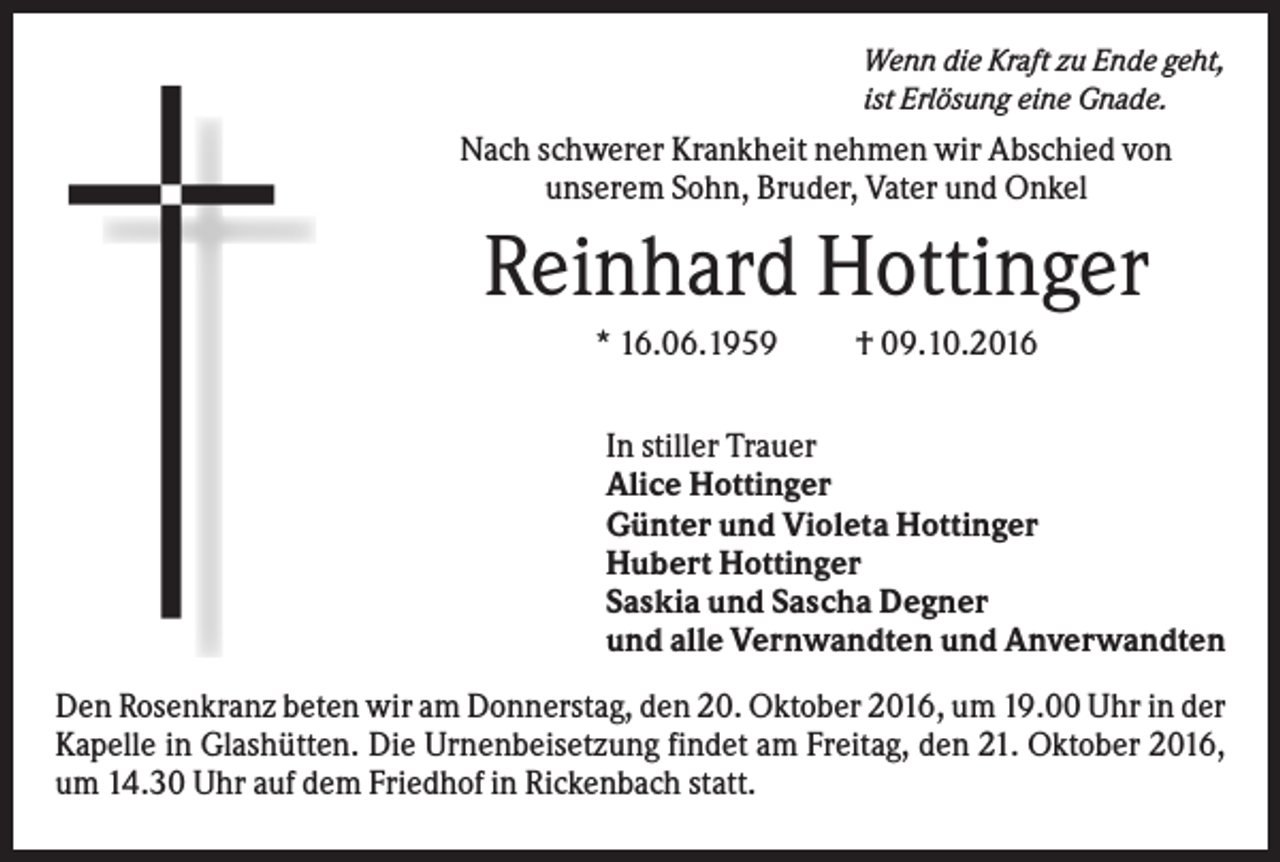 <p>Wenn die Kraft zu Ende geht,<br />ist Erlösung eine Gnade.</p><p>Nach schwerer Krankheit nehmen wir Abschied von<br />unserem Sohn, Bruder, Vater und Onkel</p><p>Reinhard Hottinger<br />* 16.06.1959</p><p>† 09.10.2016</p><p>In stiller Trauer<br />Alice Hottinger<br />Günter und Violeta Hottinger<br />Hubert Hottinger<br />Saskia und Sascha Degner<br />und alle Vernwandten und Anverwandten<br />Den Rosenkranz beten wir am Donnerstag, den 20. Oktober 2016, um 19.00 Uhr in der<br />Kapelle in Glashütten. Die Urnenbeisetzung findet am Freitag, den 21. Oktober 2016,<br />um 14.30 Uhr auf dem Friedhof in Rickenbach statt.</p>
