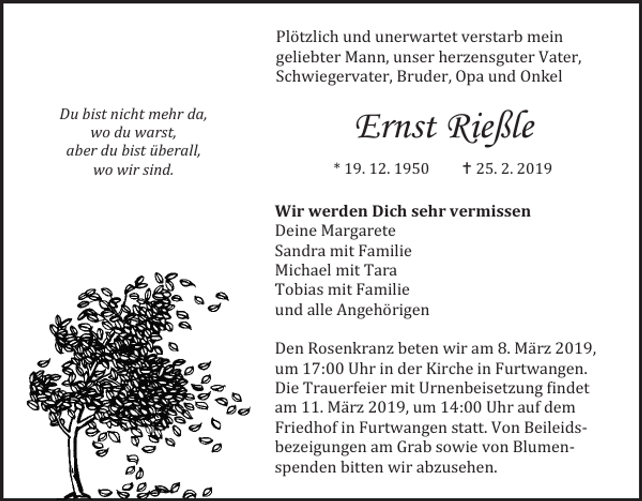 <p>Plötzlich und unerwartet verstarb mein<br />geliebter Mann, unser herzensguter Vater,<br />Schwiegervater, Bruder, Opa und Onkel<br />Du bist nicht mehr da,<br />wo du warst,<br />aber du bist überall,<br />wo wir sind.</p><p>Ernst Rießle<br />* 19. 12. 1950</p><p> 25. 2. 2019</p><p>Wir werden Dich sehr vermissen<br />Deine Margarete<br />Sandra mit Familie<br />Michael mit Tara<br />Tobias mit Familie<br />und alle Angehörigen<br />Den Rosenkranz beten wir am 8. März 2019,<br />um 17:00 Uhr in der Kirche in Furtwangen.<br />Die Trauerfeier mit Urnenbeisetzung findet<br />am 11. März 2019, um 14:00 Uhr auf dem<br />Friedhof in Furtwangen statt. Von Beileidsbezeigungen am Grab sowie von Blumenspenden bitten wir abzusehen.</p>