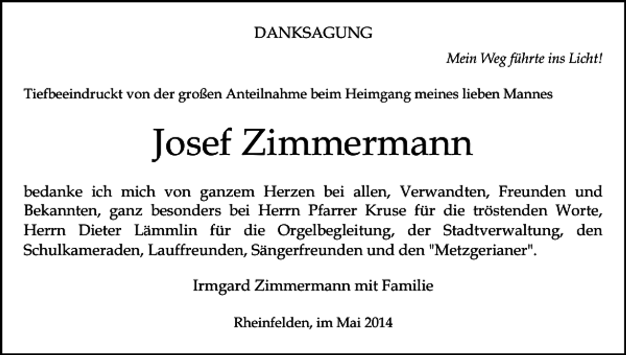 <p>DANKSAGUNG<br />Mein Weg führte ins Licht!<br />Tiefbeeindruckt von der großen Anteilnahme beim Heimgang meines lieben Mannes</p><p>Josef Zimmermann<br />bedanke ich mich von ganzem Herzen bei allen, Verwandten, Freunden und<br />Bekannten, ganz besonders bei Herrn Pfarrer Kruse für die tröstenden Worte,<br />Herrn Dieter Lämmlin für die Orgelbegleitung, der Stadtverwaltung, den<br />Schulkameraden, Lauffreunden, Sängerfreunden und den "Metzgerianer".<br />Irmgard Zimmermann mit Familie<br />Rheinfelden, im Mai 2014</p>