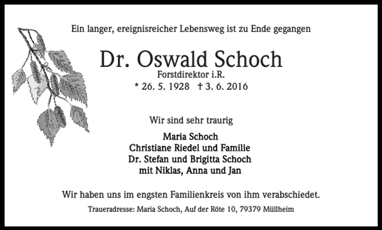 <p>Ein langer, ereignisreicher Lebensweg ist zu Ende gegangen</p><p>Dr. Oswald<br />Schoch<br />Forstdirektor i.R.<br />* 26. 5. 1928 † 3. 6. 2016</p><p>Wir sind sehr traurig</p><p>Wir haben uns im engsten Familienkreis von ihm verabschiedet.<br />Traueradresse: Maria Schoch, Auf der Röte 10, 79379 Müllheim</p>