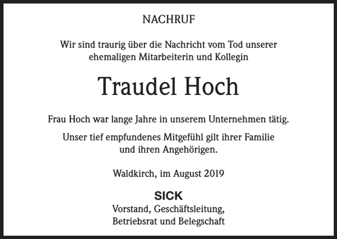 <p>NACHRUF<br />Wir sind traurig über die Nachricht vom Tod unserer<br />ehemaligen Mitarbeiterin und Kollegin</p><p>Traudel Hoch<br />Frau Hoch war lange Jahre in unserem Unternehmen tätig.<br />Unser tief empfundenes Mitgefühl gilt ihrer Familie<br />und ihren Angehörigen.<br />Waldkirch, im August 2019</p><p>SICK<br />Vorstand, Geschäftsleitung,<br />Betriebsrat und Belegschaft</p>