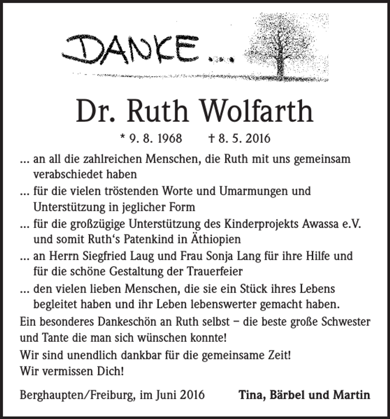 <p>Dr. Ruth Wolfarth<br />* 9. 8. 1968 † 8. 5. 2016<br />… an all die zahlreichen Menschen, die Ruth mit uns gemeinsam<br />verabschiedet haben<br />… für die vielen tröstenden Worte und Umarmungen und<br />­Unterstützung in jeglicher Form<br />… für die großzügige Unterstützung des Kinderprojekts Awassa e.V.<br />und somit Ruth‘s Patenkind in Äthiopien<br />… an Herrn Siegfried Laug und Frau Sonja Lang für ihre Hilfe und<br />für die schöne Gestaltung der Trauerfeier<br />… den vielen lieben Menschen, die sie ein Stück ihres Lebens<br />begleitet haben und ihr Leben lebenswerter gemacht haben.<br />Ein besonderes Dankeschön an Ruth selbst – die beste große Schwester<br />und Tante die man sich wünschen konnte!<br />Wir sind unendlich dankbar für die gemeinsame Zeit!<br />Wir vermissen Dich!<br />Berghaupten/Freiburg, im Juni 2016</p><p>Tina, Bärbel und Martin</p>