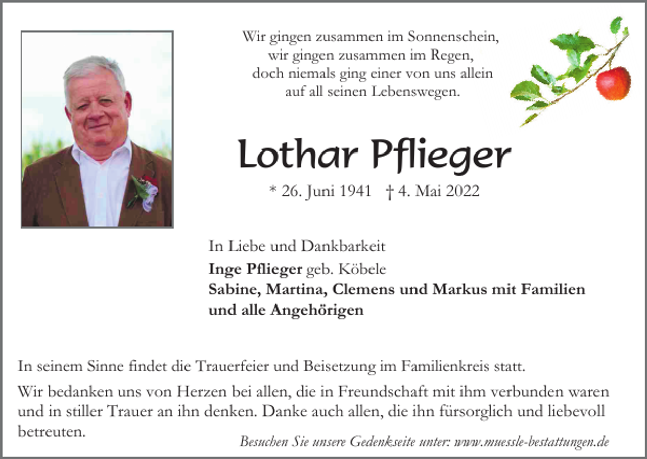 <p>Wir gingen zusammen im Sonnenschein,<br />wir gingen zusammen im Regen,<br />doch niemals ging einer von uns allein<br />auf all seinen Lebenswegen.</p><p>Lothar Pflieger<br />* 26. Juni 1941 † 4. Mai 2022<br />In Liebe und Dankbarkeit<br />Inge Pflieger geb. Köbele<br />Sabine, Martina, Clemens und Markus mit Familien<br />und alle Angehörigen<br />In seinem Sinne findet die Trauerfeier und Beisetzung im Familienkreis statt.</p><p>Wir bedanken uns von Herzen bei allen, die in Freundschaft mit ihm verbunden waren<br />und in stiller Trauer an ihn denken. Danke auch allen, die ihn fürsorglich und liebevoll<br />betreuten.<br />Besuchen Sie unsere Gedenkseite unter: www.muessle-bestattungen.de</p>