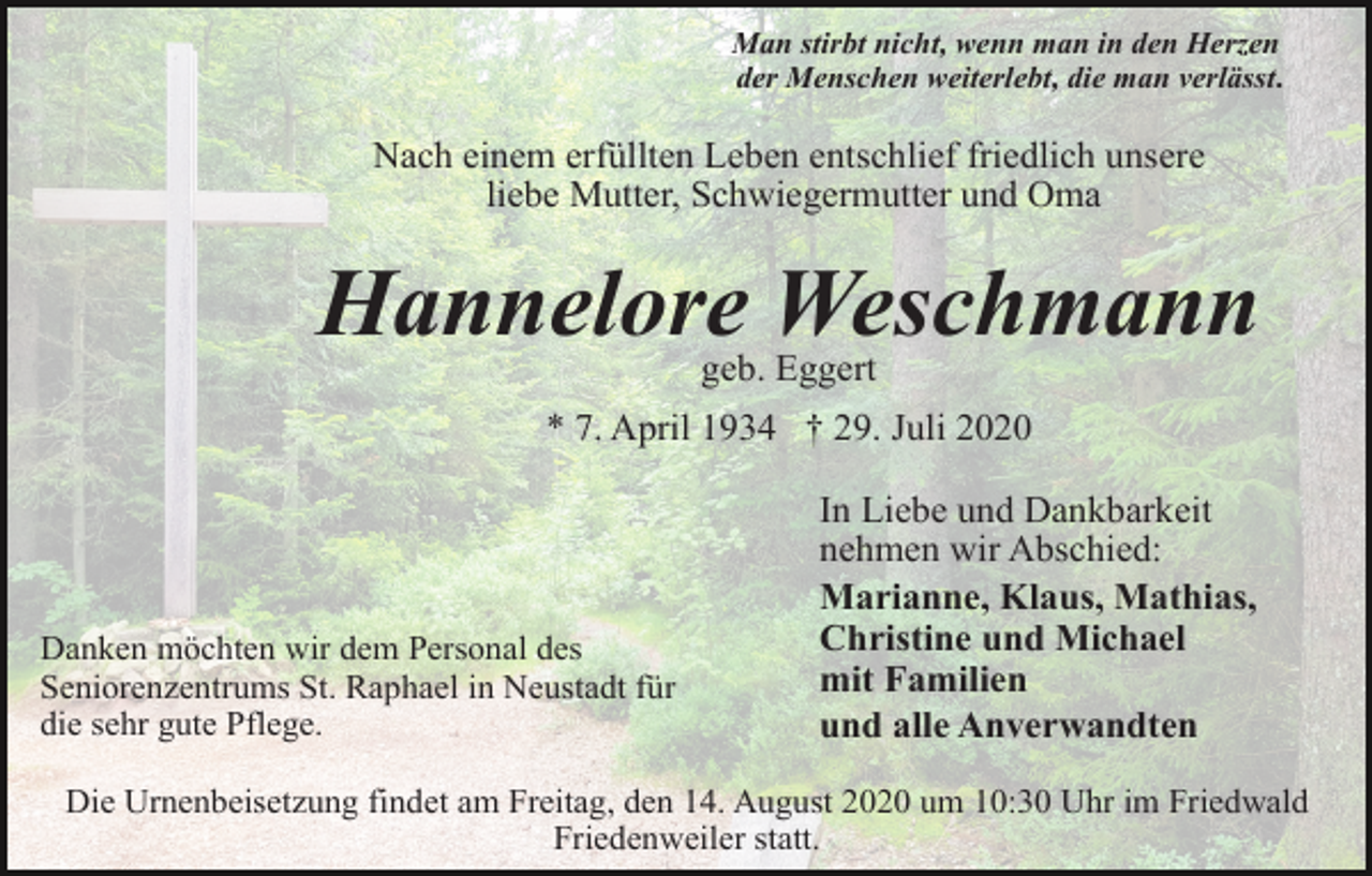 <p>Man stirbt nicht, wenn man in den Herzen<br />der Menschen weiterlebt, die man verlässt.</p><p>Nach einem erfüllten Leben entschlief friedlich unsere<br />liebe Mutter, Schwiegermutter und Oma</p><p>Hannelore Weschmann<br />geb. Eggert<br />* 7. April 1934 † 29. Juli 2020</p><p>Danken möchten wir dem Personal des<br />Seniorenzentrums St. Raphael in Neustadt für<br />die sehr gute Pflege.</p><p>In Liebe und Dankbarkeit<br />nehmen wir Abschied:<br />Marianne, Klaus, Mathias,<br />Christine und Michael<br />mit Familien<br />und alle Anverwandten</p><p>Die Urnenbeisetzung findet am Freitag, den 14. August 2020 um 10:30 Uhr im Friedwald<br />Friedenweiler statt.</p>