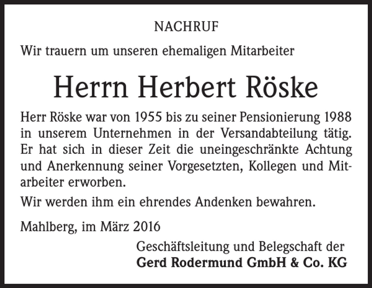 <p>NACHRUF<br />Wir trauern um unseren ehemaligen Mitarbeiter</p><p>Herrn Herbert Röske<br />Herr Röske war von 1955 bis zu seiner Pensionierung 1988<br />in unserem Unternehmen in der Versandabteilung tätig.<br />Er hat sich in dieser Zeit die uneingeschränkte Achtung<br />und Anerkennung seiner Vorgesetzten, Kollegen und Mitarbeiter erworben.<br />Wir werden ihm ein ehrendes Andenken bewahren.<br />Mahlberg, im März 2016<br />Geschäftsleitung und Belegschaft der<br />Gerd Rodermund GmbH &amp; Co. KG</p>