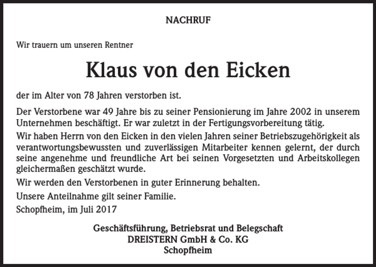 <p>NACHRUF<br />Wir trauern um unseren Rentner</p><p>Klaus von den Eicken<br />der im Alter von 78 Jahren verstorben ist.<br />Der Verstorbene war 49 Jahre bis zu seiner Pensionierung im Jahre 2002 in unserem<br />Unternehmen beschäftigt. Er war zuletzt in der Fertigungsvorbereitung tätig.<br />Wir haben Herrn von den Eicken in den vielen Jahren seiner Betriebszugehörigkeit als<br />verantwortungsbewussten und zuverlässigen Mitarbeiter kennen gelernt, der durch<br />seine angenehme und freundliche Art bei seinen Vorgesetzten und Arbeitskollegen<br />gleichermaßen geschätzt wurde.<br />Wir werden den Verstorbenen in guter Erinnerung behalten.<br />Unsere Anteilnahme gilt seiner Familie.<br />Schopfheim, im Juli 2017<br />Geschäftsführung, Betriebsrat und Belegschaft<br />DREISTERN GmbH &amp; Co. KG<br />Schopfheim</p>