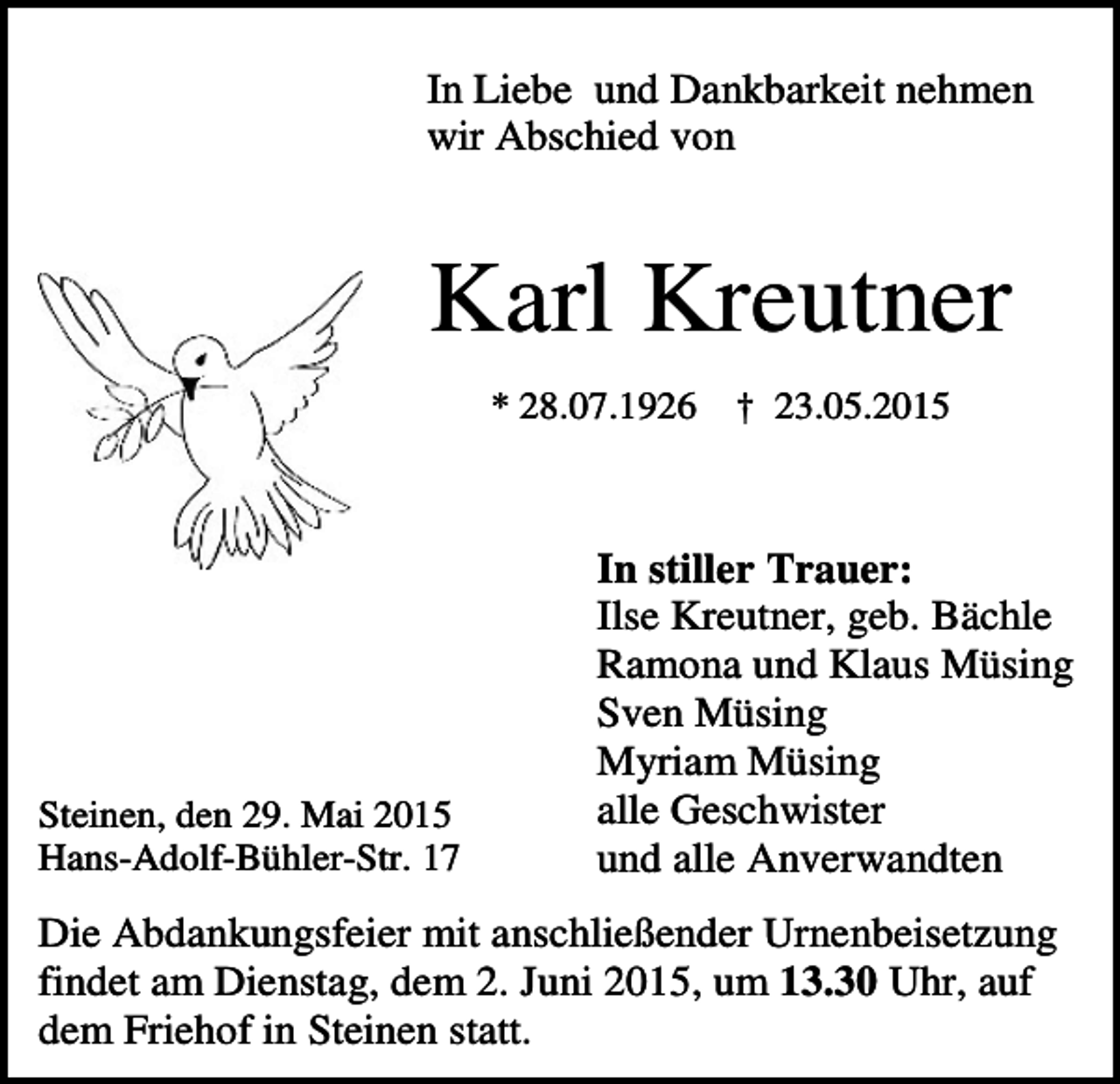 <p>In Liebe und Dankbarkeit nehmen<br />wir Abschied von</p><p>Karl Kreutner<br />* 28.07.1926</p><p>Steinen, den 29. Mai 2015<br />Hans-Adolf-Bühler-Str. 17</p><p>† 23.05.2015</p><p>In stiller Trauer:<br />Ilse Kreutner, geb. Bächle<br />Ramona und Klaus Müsing<br />Sven Müsing<br />Myriam Müsing<br />alle Geschwister<br />und alle Anverwandten</p><p>Die Abdankungsfeier mit anschließender Urnenbeisetzung<br />findet am Dienstag, dem 2. Juni 2015, um 13.30 Uhr, auf<br />dem Friehof in Steinen statt.</p>
