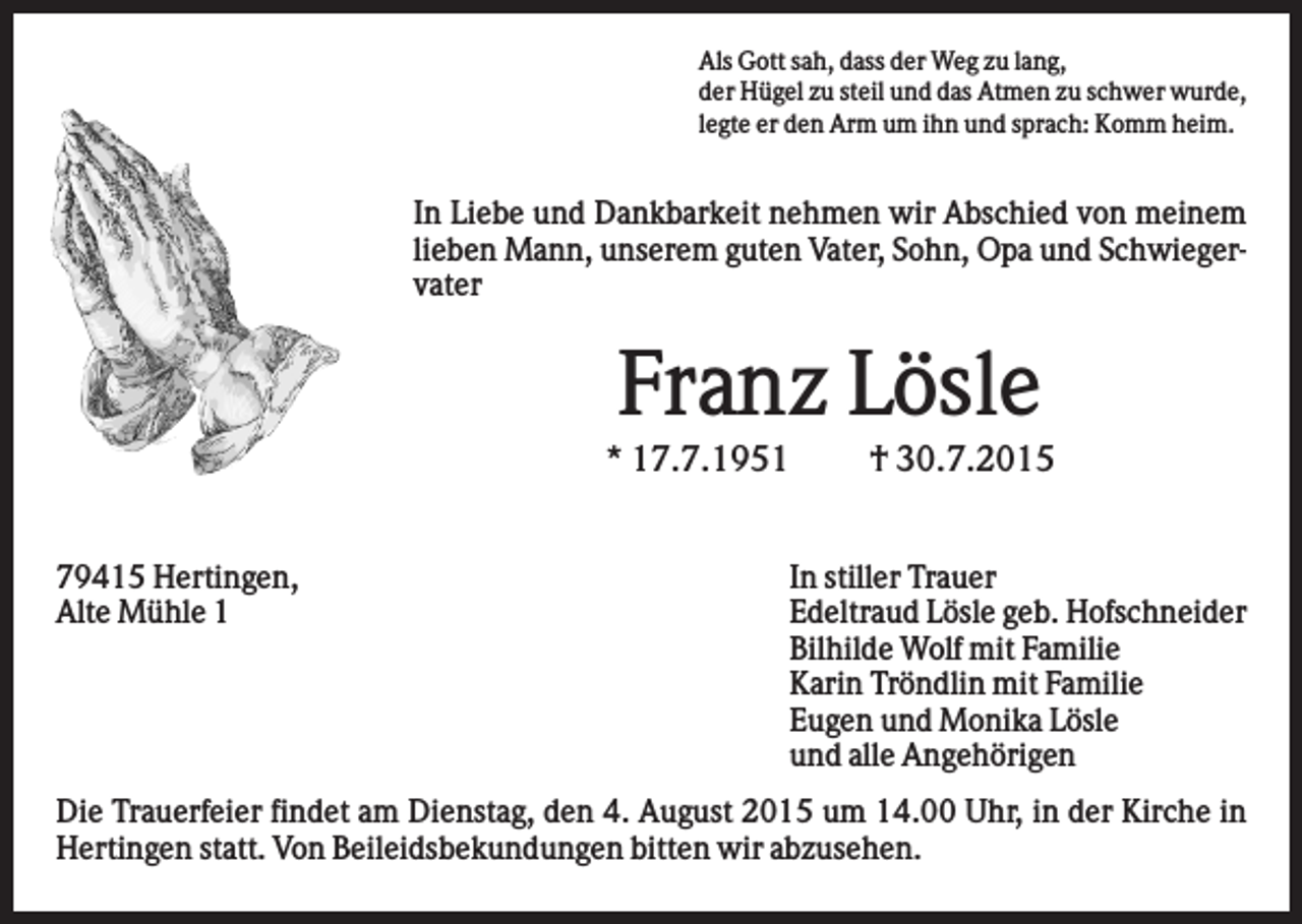 <p>Als Gott sah, dass der Weg zu lang,<br />der Hügel zu steil und das Atmen zu schwer wurde,<br />legte er den Arm um ihn und sprach: Komm heim.</p><p>In Liebe und Dankbarkeit nehmen wir Abschied von meinem<br />lieben Mann, unserem guten Vater, Sohn, Opa und Schwiegervater</p><p>Franz Lösle<br />* 17.7.1951<br />79415 Hertingen,<br />Alte Mühle 1</p><p>† 30.7.2015</p><p>In stiller Trauer<br />Edeltraud Lösle geb. Hofschneider<br />Bilhilde Wolf mit Familie<br />Karin Tröndlin mit Familie<br />Eugen und Monika Lösle<br />und alle Angehörigen</p><p>Die Trauerfeier findet am Dienstag, den 4. August 2015 um 14.00 Uhr, in der Kirche in<br />Hertingen statt. Von Beileidsbekundungen bitten wir abzusehen.</p>