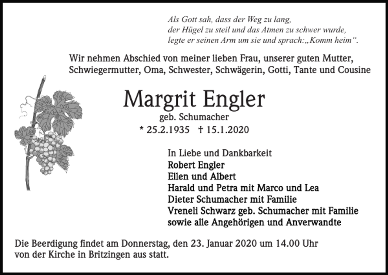 <p>Als Gott sah, dass der Weg zu lang,<br />der Hügel zu steil und das Atmen zu schwer wurde,<br />legte er seinen Arm um sie und sprach:„Komm heim“.</p><p>Wir nehmen Abschied von meiner lieben Frau, unserer guten Mutter,<br />Schwiegermutter, Oma, Schwester, Schwägerin, Gotti, Tante und Cousine</p><p>Margrit Engler<br />geb. Schumacher<br />* 25.2.1935 † 15.1.2020<br />In Liebe und Dankbarkeit</p><p>Die Beerdigung findet am Donnerstag, den 23. Januar 2020 um 14.00 Uhr<br />von der Kirche in Britzingen aus statt.</p>