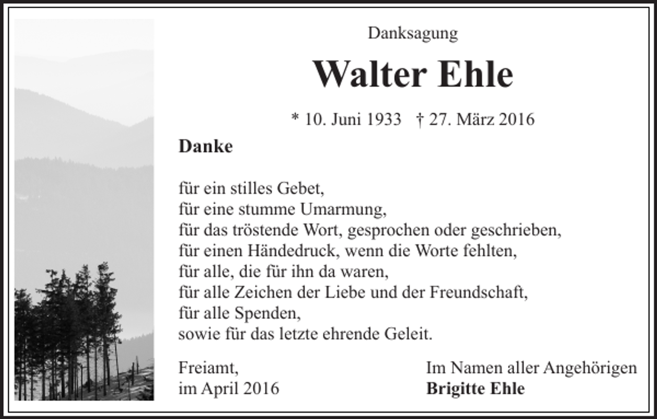 <p>Danksagung</p><p>Walter Ehle<br />* 10. Juni 1933 † 27. März 2016</p><p>Danke<br />für ein stilles Gebet,<br />für eine stumme Umarmung,<br />für das tröstende Wort, gesprochen oder geschrieben,<br />für einen Händedruck, wenn die Worte fehlten,<br />für alle, die für ihn da waren,<br />für alle Zeichen der Liebe und der Freundschaft,<br />für alle Spenden,<br />sowie für das letzte ehrende Geleit.<br />Freiamt,<br />im April 2016</p><p>Im Namen aller Angehörigen<br />Brigitte Ehle</p>