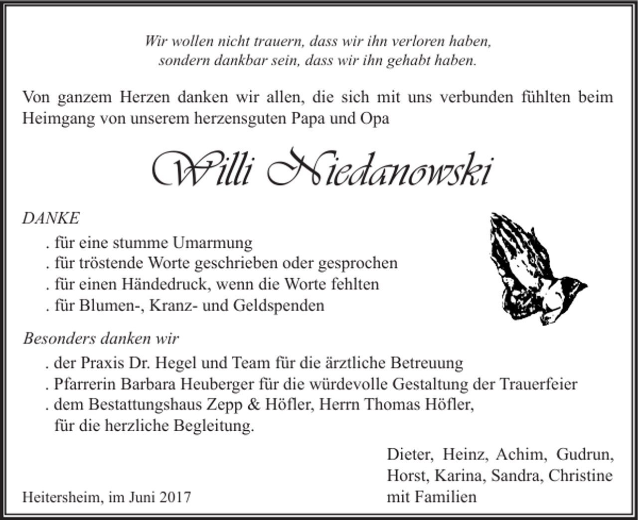 <p>Wir wollen nicht trauern, dass wir ihn verloren haben,<br />sondern dankbar sein, dass wir ihn gehabt haben.</p><p>Von ganzem Herzen danken wir allen, die sich mit uns verbunden fühlten beim<br />Heimgang von unserem herzensguten Papa und Opa</p><p>Willi Niedanowski<br />DANKE<br />. für eine stumme Umarmung<br />. für tröstende Worte geschrieben oder gesprochen<br />. für einen Händedruck, wenn die Worte fehlten<br />. für Blumen-, Kranz- und Geldspenden<br />Besonders danken wir<br />. der Praxis Dr. Hegel und Team für die ärztliche Betreuung<br />. Pfarrerin Barbara Heuberger für die würdevolle Gestaltung der Trauerfeier<br />. dem Bestattungshaus Zepp &amp; Höfler, Herrn Thomas Höfler,<br />für die herzliche Begleitung.</p><p>Heitersheim, im Juni 2017</p><p>Dieter, Heinz, Achim, Gudrun,<br />Horst, Karina, Sandra, Christine<br />mit Familien</p>