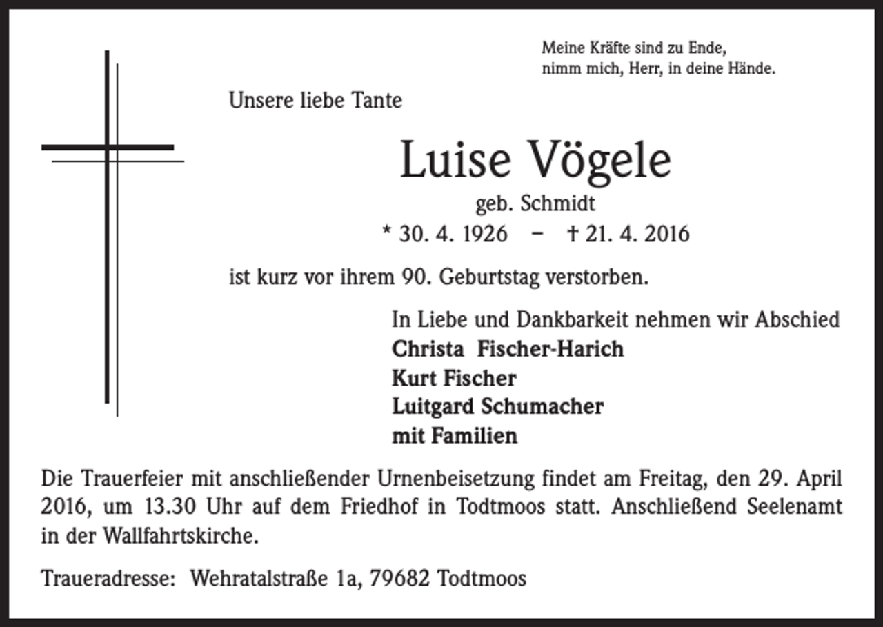 <p>Meine Kräfte sind zu Ende,<br />nimm mich, Herr, in deine Hände.</p><p>Unsere liebe Tante</p><p>Luise Vögele</p><p>geb. Schmidt<br />* 30. 4. 1926 – † 21. 4. 2016<br />ist kurz vor ihrem 90. Geburtstag verstorben.<br />In Liebe und Dankbarkeit nehmen wir Abschied<br />Christa Fischer-Harich<br />Kurt Fischer<br />Luitgard Schumacher<br />mit Familien<br />Die Trauerfeier mit anschließender Urnenbeisetzung findet am Freitag, den 29. April<br />2016, um 13.30 Uhr auf dem Friedhof in Todtmoos statt. Anschließend Seelenamt<br />in der Wallfahrtskirche.<br />Traueradresse: Wehratalstraße 1a, 79682 Todtmoos</p>