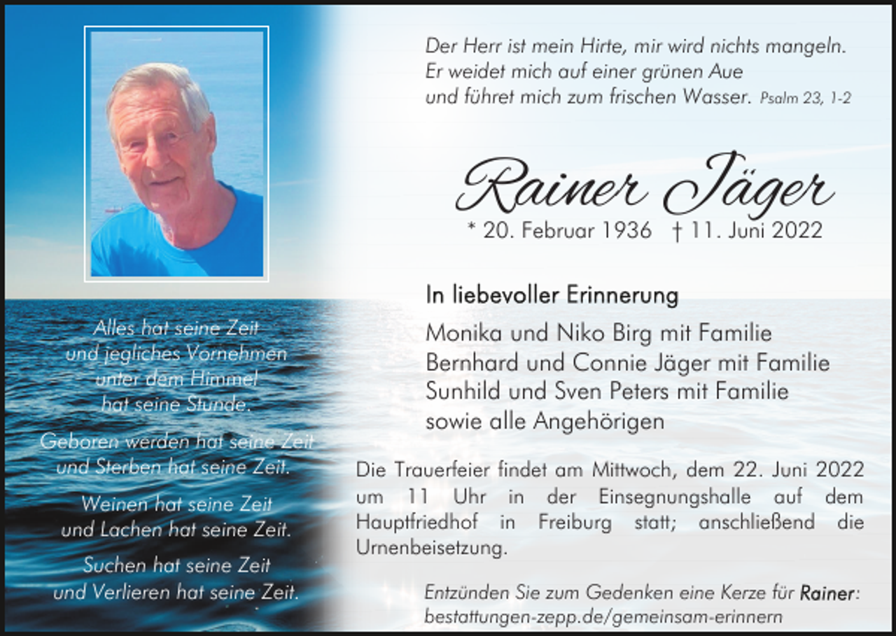 <p>Der Herr ist mein Hirte, mir wird nichts mangeln.<br />Er weidet mich auf einer grünen Aue<br />und führet mich zum frischen Wasser. Psalm 23, 1-2</p><p>Rainer Jäger<br />* 20. Februar 1936 † 11. Juni 2022</p><p>Alles hat seine Zeit<br />und jegliches Vornehmen<br />unter dem Himmel<br />hat seine Stunde.<br />Geboren werden hat seine Zeit<br />und Sterben hat seine Zeit.<br />Weinen hat seine Zeit<br />und Lachen hat seine Zeit.<br />Suchen hat seine Zeit<br />und Verlieren hat seine Zeit.</p><p>Monika und Niko Birg mit Familie<br />Bernhard und Connie Jäger mit Familie<br />Sunhild und Sven Peters mit Familie<br />sowie alle Angehörigen<br />Die Trauerfeier findet am Mittwoch, dem 22. Juni 2022<br />um 11 Uhr in der Einsegnungshalle auf dem<br />Hauptfriedhof in Freiburg statt; anschließend die<br />Urnenbeisetzung.<br />Entzünden Sie zum Gedenken eine Kerze für<br />bestattungen-zepp.de/gemeinsam-erinnern</p><p>:</p>