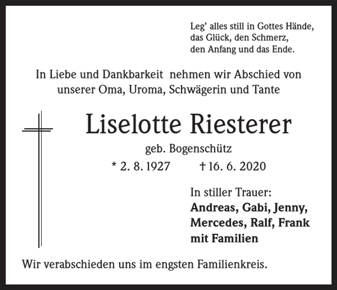 <p>Leg’ alles still in Gottes Hände,<br />das Glück, den Schmerz,<br />den Anfang und das Ende.</p><p>In Liebe und Dankbarkeit nehmen wir Abschied von<br />unserer Oma, Uroma, Schwägerin und Tante</p><p>Liselotte Riesterer<br />geb. Bogenschütz<br />* 2. 8. 1927<br />† 16. 6. 2020<br />In stiller Trauer:<br />Andreas, Gabi, Jenny,<br />Mercedes, Ralf, Frank<br />mit Familien<br />Wir verabschieden uns im engsten Familienkreis.</p>