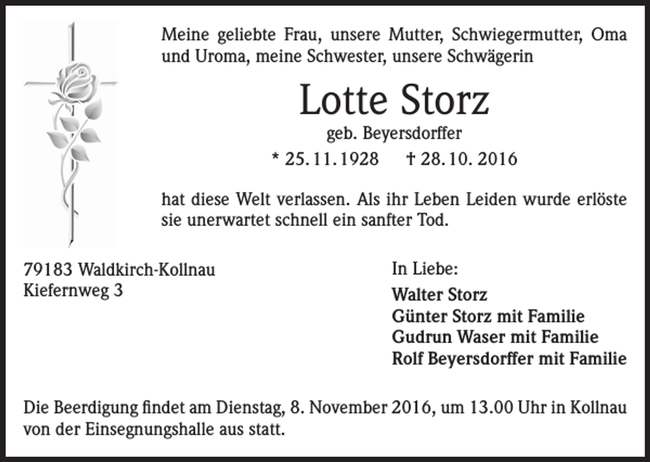 <p>Meine geliebte Frau, unsere Mutter, Schwiegermutter, Oma<br />und Uroma, meine Schwester, unsere Schwägerin</p><p>Lotte Storz</p><p>geb. Beyersdorffer<br />* 25. 11. 1928 † 28. 10. 2016<br />hat diese Welt verlassen. Als ihr Leben Leiden wurde erlöste<br />sie unerwartet schnell ein sanfter Tod.<br />79183 Waldkirch-Kollnau<br />Kiefernweg 3</p><p>In Liebe:<br />Walter Storz<br />Günter Storz mit Familie<br />Gudrun Waser mit Familie<br />Rolf Beyersdorffer mit Familie</p><p>Die Beerdigung findet am Dienstag, 8. November 2016, um 13.00 Uhr in Kollnau<br />von der Einsegnungshalle aus statt.</p>