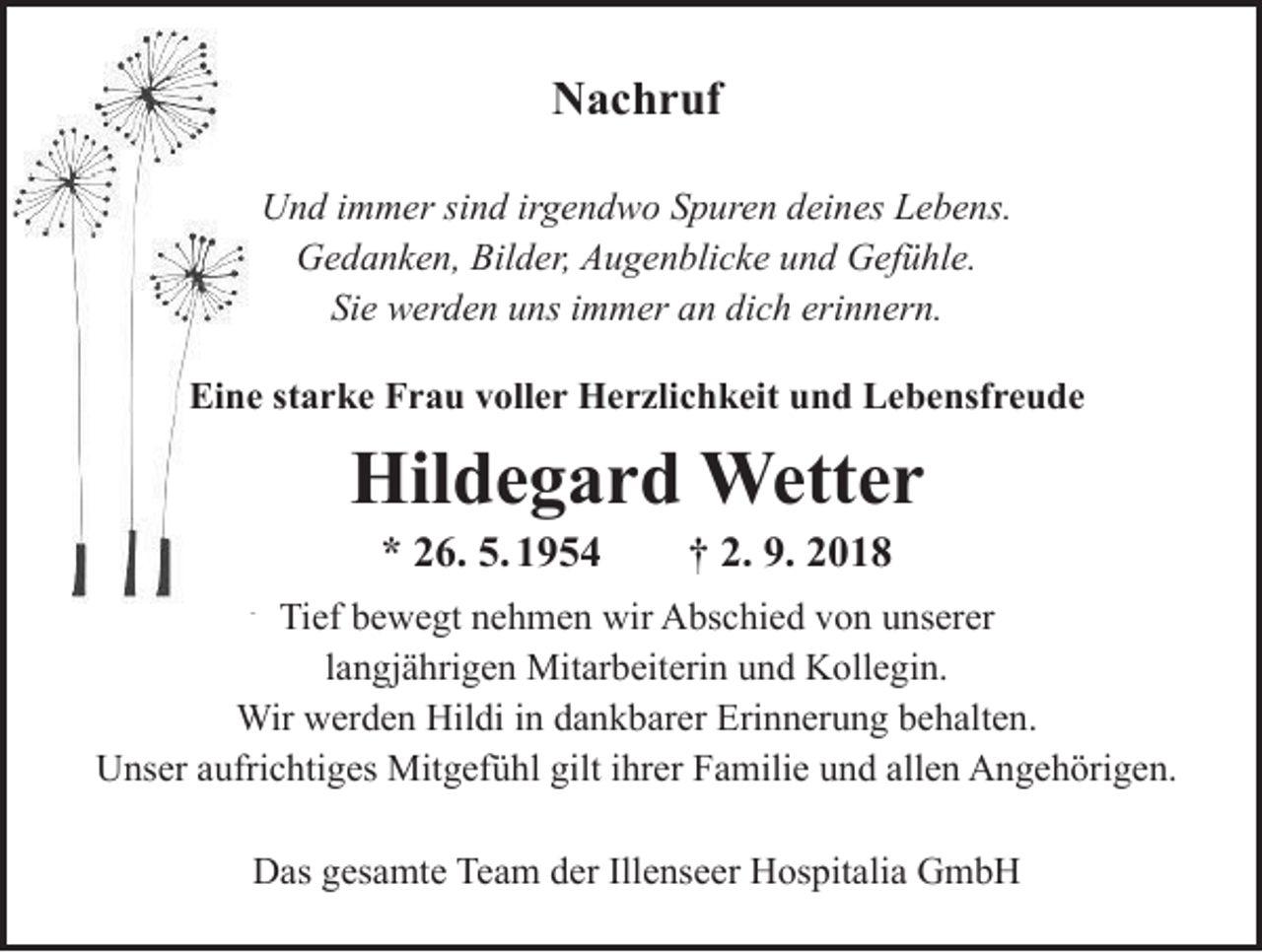 <p>Nachruf<br />Nachruf<br />Und immer<br />immer sind<br />sind irgendwo<br />irgendwo Spuren<br />Spuren deines<br />deines Lebens.<br />Und<br />Lebens.<br />Gedanken,<br />Bilder,<br />Augenblicke<br />und<br />Gedanken, Bilder, Augenblicke und Gefühle.<br />Gefühle.<br />Sie werden<br />werden uns<br />uns immer<br />immer an<br />an dich<br />dich erinnern.<br />Sie<br />erinnern.</p><p>Hildegard<br />Wetter<br />Eine starke Frau<br />voller Herzlichkeit<br />und Lebensfreude<br />* 26.05.1954 † 01.09.2018</p><p>Hildegard Wetter</p><p>Tief bewegt nehmen wir Abschied von unserer<br />* 26. 5. 1954 † 2. 9. 2018<br />langjährigen Mitarbeiterin und Kollegin.<br />Tief<br />bewegt<br />nehmen<br />Abschied<br />Unser aufrichtiges Mitgefühl<br />giltwir<br />ihrer<br />Familie von<br />und unserer<br />allen Angehörigen.<br />langjährigen Mitarbeiterin und Kollegin.<br />Daswerden<br />gesamte<br />Team<br />der Illenseer<br />Hospitaliabehalten.<br />GmbH<br />Wir<br />Hildi<br />in dankbarer<br />Erinnerung<br />Unser aufrichtiges Mitgefühl gilt ihrer Familie und allen Angehörigen.</p><p>Das gesamte Team der Illenseer Hospitalia GmbH</p>