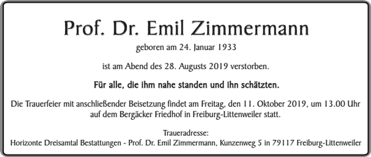 <p>Prof. Dr. Emil Zimmermann<br />geboren am 24. Januar 1933</p><p>ist am Abend des 28. Augusts 2019 verstorben.</p><p>Für alle, die ihm nahe standen und ihn schätzten.<br />Die Trauerfeier mit anschließender Beisetzung findet am Freitag, den 11. Oktober 2019, um 13.00 Uhr<br />auf dem Bergäcker Friedhof in Freiburg-Littenweiler statt.<br />Traueradresse:<br />Horizonte Dreisamtal Bestattungen - Prof. Dr. Emil Zimmermann, Kunzenweg 5 in 79117 Freiburg-Littenweiler</p>