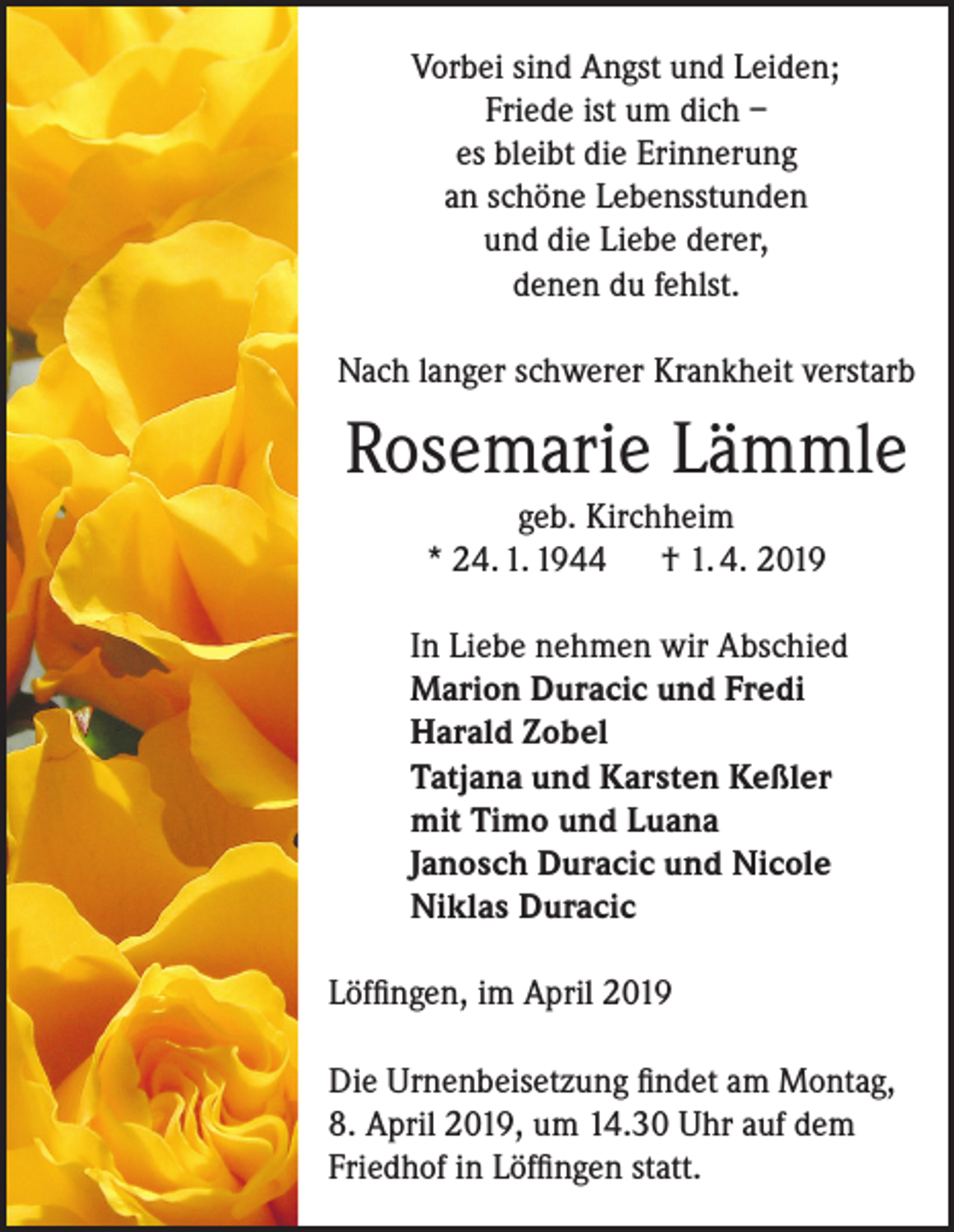 <p>Vorbei sind Angst und Leiden;<br />Friede ist um dich –<br />es bleibt die Erinnerung<br />an schöne Lebensstunden<br />und die Liebe derer,<br />denen du fehlst.<br />Nach langer schwerer Krankheit verstarb</p><p>Rosemarie Lämmle<br />geb. Kirchheim<br />* 24. 1. 1944 † 1. 4. 2019<br />In Liebe nehmen wir Abschied<br />Marion Duracic und Fredi<br />Harald Zobel<br />Tatjana und Karsten Keßler<br />mit Timo und Luana<br />Janosch Duracic und Nicole<br />Niklas Duracic<br />Löffingen, im April 2019<br />Die Urnenbeisetzung findet am Montag,<br />8. April 2019, um 14.30 Uhr auf dem<br />Friedhof in Löffingen statt.</p>