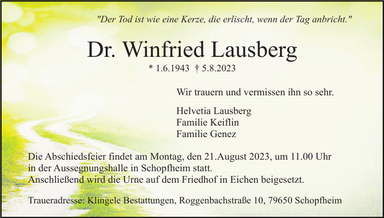 <p>"Der Tod ist wie eine Kerze, die erlischt, wenn der Tag anbricht."</p><p>Dr. Winfried Lausberg<br />* 1.6.1943 † 5.8.2023</p><p>Wir trauern und vermissen ihn so sehr.<br />Helvetia Lausberg<br />Familie Keiflin<br />Familie Genez<br />Die Abschiedsfeier findet am Montag, den 21.August 2023, um 11.00 Uhr<br />in der Aussegnungshalle in Schopfheim statt.<br />Anschließend wird die Urne auf dem Friedhof in Eichen beigesetzt.<br />Traueradresse: Klingele Bestattungen, Roggenbachstraße 10, 79650 Schopfheim</p>