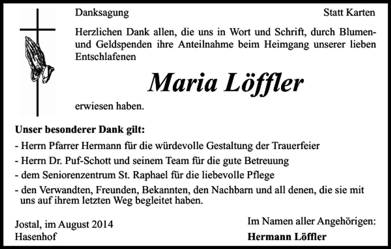 <p>Danksagung</p><p>Statt Karten</p><p>Herzlichen Dank allen, die uns in Wort und Schrift, durch Blumenund Geldspenden ihre Anteilnahme beim Heimgang unserer lieben<br />Entschlafenen</p><p>erwiesen haben.</p><p>Maria Löffler</p><p>Unser besonderer Dank gilt:<br />- Herrn Pfarrer Hermann für die würdevolle Gestaltung der Trauerfeier<br />- Herrn Dr. Puf-Schott und seinem Team für die gute Betreuung<br />- dem Seniorenzentrum St. Raphael für die liebevolle Pflege<br />- den Verwandten, Freunden, Bekannten, den Nachbarn und all denen, die sie mit<br />uns auf ihrem letzten Weg begleitet haben.<br />Jostal, im August 2014<br />Hasenhof</p><p>Im Namen aller Angehörigen:<br />Hermann Löffler</p>