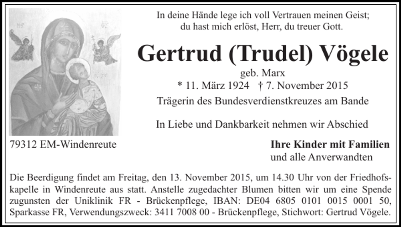 <p>In deine Hände lege ich voll Vertrauen meinen Geist;<br />du hast mich erlöst, Herr, du treuer Gott.</p><p>Gertrud (Trudel) Vögele<br />geb. Marx<br />* 11. März 1924 † 7. November 2015<br />Trägerin des Bundesverdienstkreuzes am Bande<br />In Liebe und Dankbarkeit nehmen wir Abschied<br />79312 EM-Windenreute</p><p>Ihre Kinder mit Familien<br />und alle Anverwandten</p><p>Die Beerdigung findet am Freitag, den 13. November 2015, um 14.30 Uhr von der Friedhofskapelle in Windenreute aus statt. Anstelle zugedachter Blumen bitten wir um eine Spende<br />zugunsten der Uniklinik FR - Brückenpflege, IBAN: DE04 6805 0101 0015 0001 50,<br />Sparkasse FR, Verwendungszweck: 3411 7008 00 - Brückenpflege, Stichwort: Gertrud Vögele.</p>