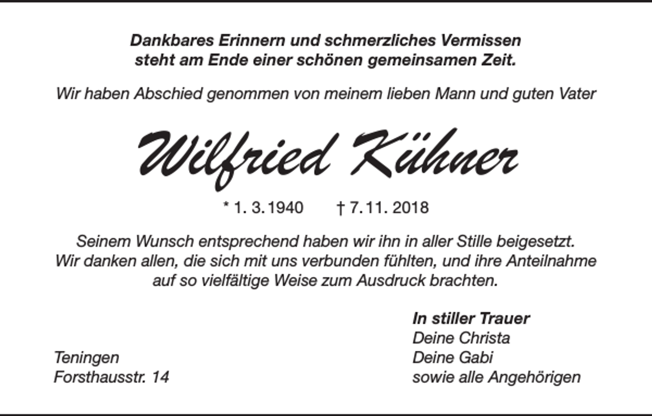 <p>Dankbares Erinnern und schmerzliches Vermissen<br />steht am Ende einer schönen gemeinsamen Zeit.<br />Wir haben Abschied genommen von meinem lieben Mann und guten Vater</p><p>Wilfried Kühner<br />* 1. 3. 1940 † 7. 11. 2018</p><p>Seinem Wunsch entsprechend haben wir ihn in aller Stille beigesetzt.<br />Wir danken allen, die sich mit uns verbunden fühlten, und ihre Anteilnahme<br />auf so vielfältige Weise zum Ausdruck brachten.</p><p>Teningen</p><p>Forsthausstr. 14</p><p>In stiller Trauer<br />Deine Christa<br />Deine Gabi<br />sowie alle Angehörigen</p>