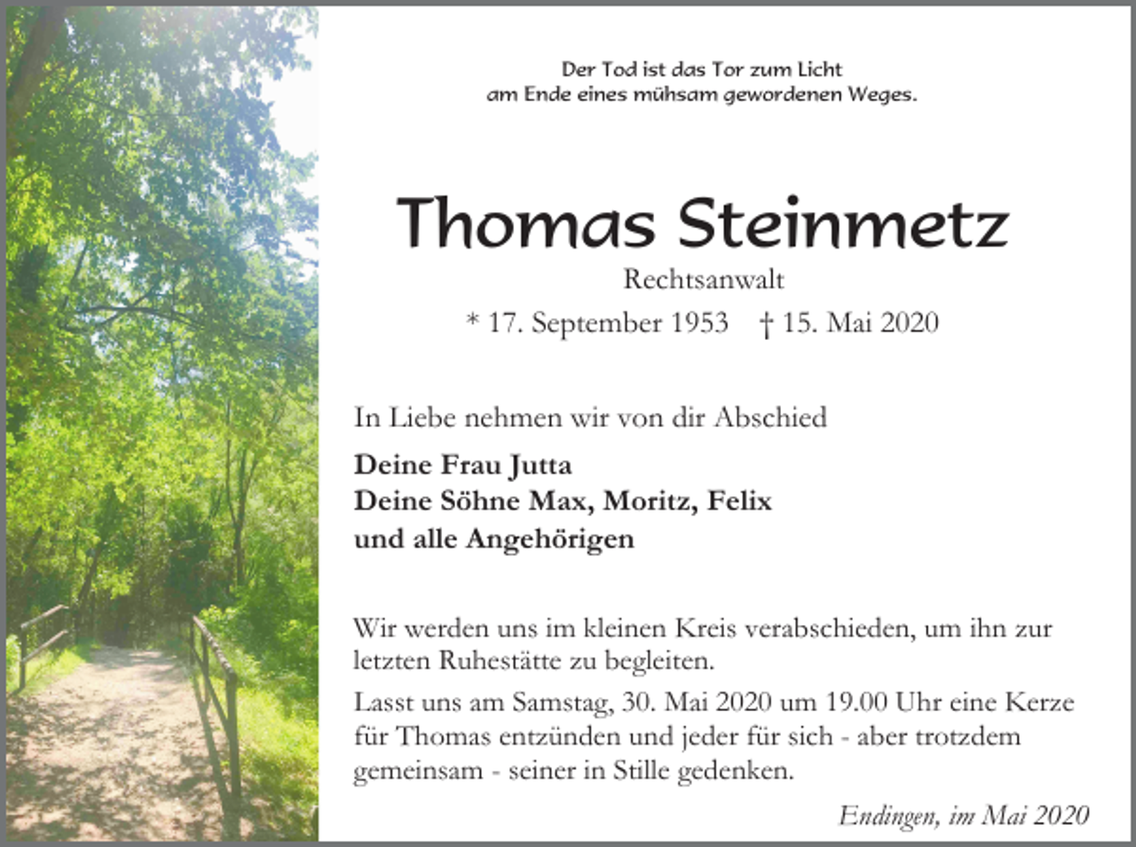 <p>Der Tod ist das Tor zum Licht<br />am Ende eines mühsam gewordenen Weges.</p><p>Thomas Steinmetz<br />Rechtsanwalt<br />* 17. September 1953 † 15. Mai 2020<br />In Liebe nehmen wir von dir Abschied<br />Deine Frau Jutta<br />Deine Söhne Max, Moritz, Felix<br />und alle Angehörigen<br />Wir werden uns im kleinen Kreis verabschieden, um ihn zur<br />letzten Ruhestätte zu begleiten.<br />Lasst uns am Samstag, 30. Mai 2020 um 19.00 Uhr eine Kerze<br />für Thomas entzünden und jeder für sich - aber trotzdem<br />gemeinsam - seiner in Stille gedenken.<br />Endingen, im Mai 2020</p>